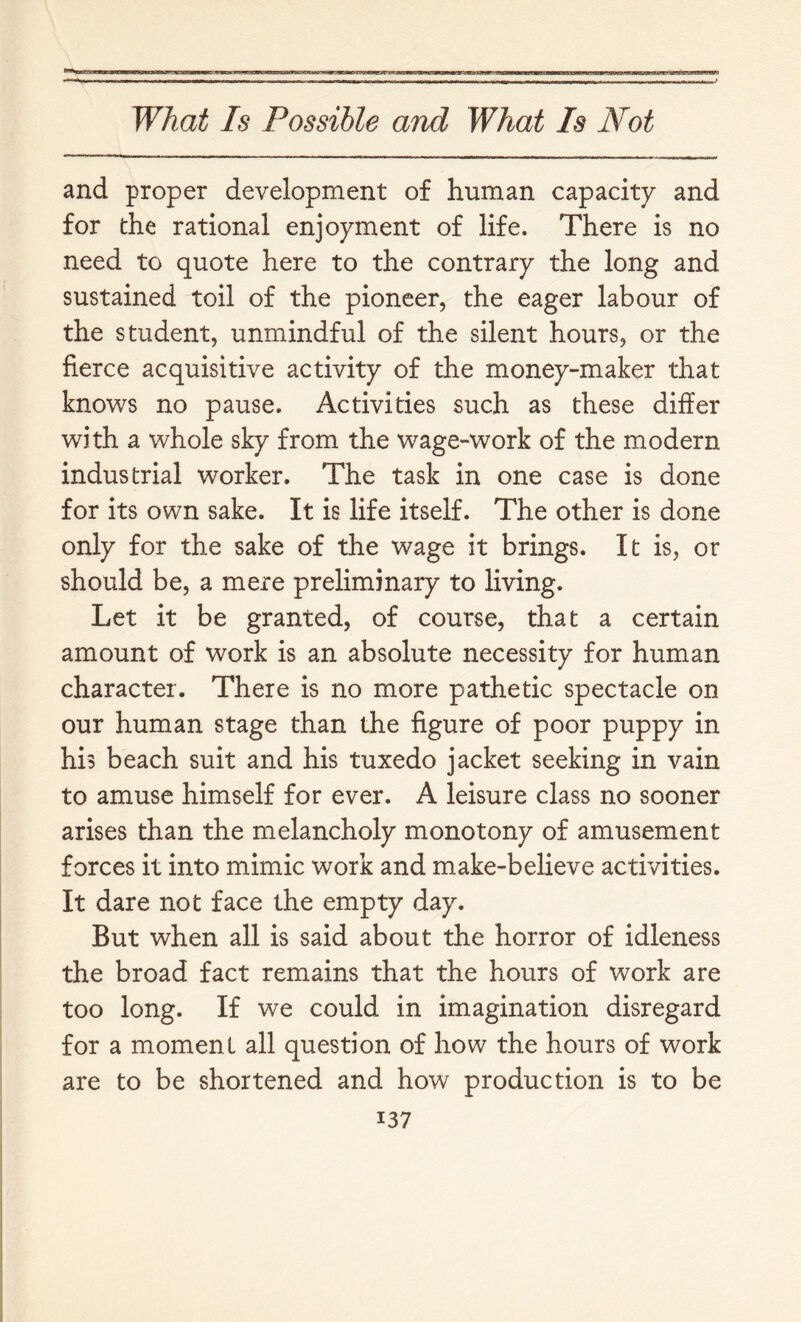 and proper development of human capacity and for the rational enjoyment of life. There is no need to quote here to the contrary the long and sustained toil of the pioneer, the eager labour of the student, unmindful of the silent hours, or the fierce acquisitive activity of the money-maker that knows no pause. Activities such as these differ with a whole sky from the wage-work of the modern industrial worker. The task in one case is done for its own sake. It is life itself. The other is done only for the sake of the wage it brings. It is, or should be, a mere preliminary to living. Let it be granted, of course, that a certain amount of work is an absolute necessity for human character. There is no more pathetic spectacle on our human stage than the figure of poor puppy in his beach suit and his tuxedo jacket seeking in vain to amuse himself for ever. A leisure class no sooner arises than the melancholy monotony of amusement forces it into mimic work and make-believe activities. It dare not face the empty day. But when all is said about the horror of idleness the broad fact remains that the hours of work are too long. If we could in imagination disregard for a moment all question of how the hours of work are to be shortened and how production is to be