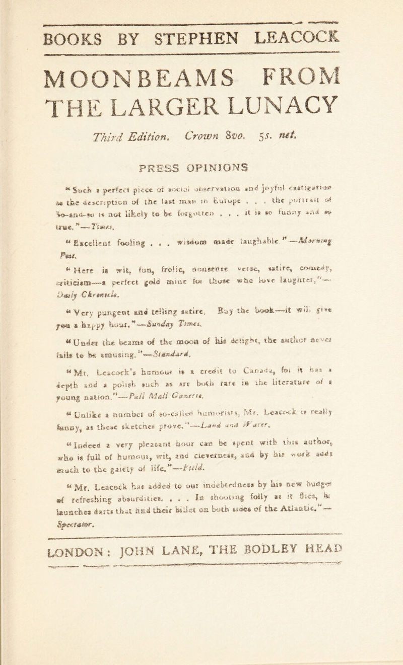 MOONBEAM S F RO M THE LARGER LUNACY Third Edition. Crown %vo. 5'^* PRESS OPlNmNS « jHr-rfcct piece oJ soctoi .^tsgervaUoG «nd joyftil casf’.^an^s? v«« ifec 4t»cript54>u !?i the mst* Europe . . . the putuaij W-fefit3-«eJ t* aot iifceiy le fee . it is »e> iuemy *A«i tree. EsceUea? fooling , . . ais«sc laughable ** Here is ?eiL lun, frolic, sofiseitre verse, iatirc, —8 perfect ajuxe toi ihuic xw&a love taugUtcij - Dmly CktmttU. ‘‘Very pun|eHl ana teitiog Buy the Uaok—it & hs-p?? —Sunday ‘‘Uarie* the Warn* of the mooa of kis the sutKor ocv« fstb to !w. **Mt. Lckcofk’s hamou* iv & crehit lo Car-a4ii, foi n has * 4rptb siisi » polsgb aueb as art b»tb rare m the Literature »/ s wouftg eat!«ti.*'-~-T*A' AJall La^-erre. ^ UtiiSiie 2 niittibcl of »o-cailtrfl bun'i'vftsr%j fvlr. LeaCf»^-». iw se^lsy fwtievj as tficse sketches prove.”—Lu«4> i-f' ^^iiihced a very piraeaiii hour caff be spent with liiss authof,, who i« fuU of burooui, wit, aos ciescfocsst, aah by htr v.ufk eiucli to the gastly of Life, —titld. ^ Mr. Leacock hat ahiJeh to out inaebtedacss by hi* Bew budg-^rf refreshing absuraitie*,, ... Id foiiy *s it fLscs, hs Isuachca dx:t* th~t ts.4 their feiUet on Wth aiae* of the Atiaiitic, ■—
