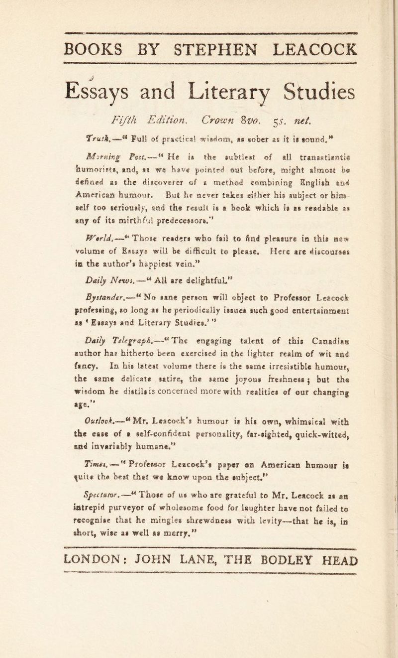 Essays and Literary Studies Fifth Edition. Crown Zvo. ^s. ntt. Truth,—Full of practical as sober as it ia soutsd.” Morning He is the subtlest of *1.1 transstianti^ itumorifts, and, as we have pointed out before, m!§:ht slmosi b» dehued as the discoverer of ^ method combining English and American hrmiour. But he never take* gsther his subject or him seif too $c.riou#l), and the resuU is » book which is as readable s» my ef its mirthful predecessors.*’ Wtrld,—** 1l\vo%€ reader* who fail to 6nd pleaaur® in this ne?* volume of Essays will be difficult to please. Here arc discourses in the author’s happiest vein.” Daily Ntwh'—“ All are delightful.” Byttandir,—*^^o ssne person will object to Professor Lsscoefe professing, so long a* he periodically issue* such good entertainment as * Essays and Literary Studies.’ ” D&ily Tehgraph.—^^Tht engaging talent of this Canadian author ha? hitherto been exercised in the lighter realm of wit and fancy, la his latest volume there is the same irresistible humour, the same delicate satire, the same joyous freshness | but the wiedona h« distils is concerned more w ith realities of our chanfing *fe.” Outlook.—“Mr, Leacock'* humour i* his own, whimsical with the ease of » self-confident personality, far-sighted, quick-witted, and invariably humane.” TjWi. —” Professor Leacock’s paper on American humour It tjuit# the best that wc know upon the subject,” Spetseor.—“Those of us who are grateful to Mr, Leacock as sn intrepid purveyor of wholesome food for laughter have not failed to recognise that he mingles shrewdness with levity—that he is, in short, wise as well as merry.”