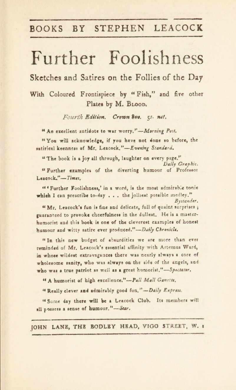 Fu rther Foolishness Sketches and Satires on the Follies of the Daj With Coloured Frontispiece by “Fish/* and fire other Pistes by M. Blood. Fourth Ediiim. Crewn ^s. mt, “ A« eseellsnt aotidote to wur 'worryF-—Morning Pi^sf, “ Yoo will ackaowledfe, If you have aot 4o8ae bo before, the sttiried keenness ef Mr. Leasock/’—J^ww/wj^ Standard, “The book is & jojr all through, laughter on every page.” Daily Graphite “ Further examples of the diTertinf humour of Professor Leacock.-—Timet. “ * Further Foolishness,’ in t word, is the most admirable tonie which I can prescribe to-day . . , the jolhest possible medley. Bystander, “ Mr. Leacock's fun i« fine and delicate, full of quaint surprises j fusrantsed to provoke cheerfulness in the dullest. He is a master- humorist and tin's book is one of the cleverest esampies of honest feamour and witty satire ever produced.—Daily C.hrenicle, “In this new budget of absurdities we sre more than ever reminded of Mr. Leacock*? essential affinity with Artemus Ward, in whose wildest extravagsiiccs there was nearly always a core of wholesome sanity, who was always oa the side of the angels, and who was » true patriot sf well as a great humorist.—Spectator, ** A humorist of high etcclience.—Pall Mall Ga^stte. “ Really clever and admirably good fun. — Daily Exprtn.. “ Some day there will be a Leacock Club, Its members will ill possess a sense of humour.—“»W.sr.