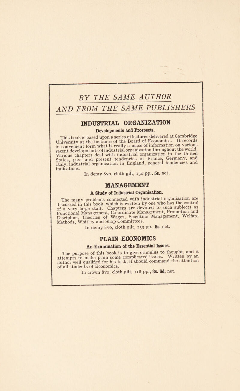 BY THE SAME AUTHOR AND FROM THE SAME PUBLISHERS INDUSTEIAL ORGANIZATION Developments and Prospects. This book is based upon a series of lectures delivered at Cambridge University at the instance of the Board of Economics. It records in convenient form what is really a mass of information on various recent developments of industrial organization throughout the world. Various chapters deal with industrial organization in the United States, past and present tendencies in France, Germany, and Italy, industrial organization in England, general tendencies and indications. In demy 8vo, cloth gilt, 130 pp., 5s. net. MANAGEMENT A Study of Industrial Organization. The many problems connected with industrial organization are discussed in this book, which is written by one who has the^ control of a very large staff. Chapters are devoted to such subjects as Functional Management, Co-ordinate Management, Promotion and Discipline, Theories of Wages, Scientific Management, Welfare Methods, Whitley and Shop Committees. In demy 8vo, cloth gilt, 133 pp., 5s. net. PLAIN ECONOMICS An Examination of the Essential Issues. The purpose of this book is to give stimulus to thought, and it attempts to make plain some complicated issues. Written by an author well qualified for his task, it should command the attention of all students of Economics. In crown 8vo, cloth gilt, 118 pp., 3s. 6d. net.