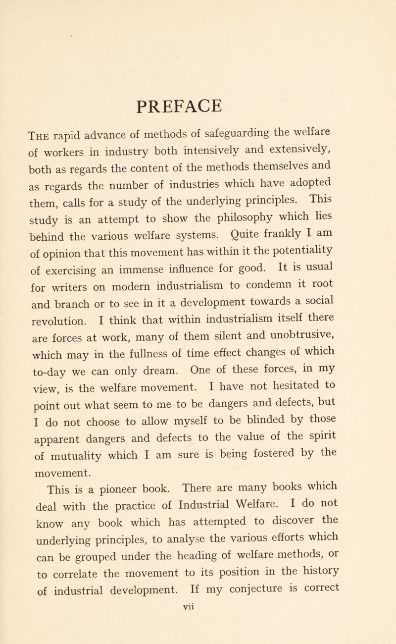 PREFACE The rapid advance of methods of safeguarding the welfare of workers in industry both intensively and extensively, both as regards the content of the methods themselves and as regards the number of industries which have adopted them, calls for a study of the underlying principles. This study is an attempt to show the philosophy which lies behind the various welfare systems. Quite frankly I am of opinion that this movement has within it the potentiality of exercising an immense influence for good. It is usual for writers on modern industrialism to condemn it root and branch or to see in it a development towards a social revolution. I think that within industrialism itself there are forces at work, many of them silent and unobtrusive, which may in the fullness of time effect changes of which to-day we can only dream. One of these forces, in my view, is the welfare movement. I have not hesitated to point out what seem to me to be dangers and defects, but I do not choose to allow myself to be blinded by those apparent dangers and defects to the value of the spirit of mutuality which I am sure is being fostered by the movement. This is a pioneer book. There are many books which deal with the practice of Industrial Welfare. I do not know any book which has attempted to discover the underlying principles, to analyse the various efforts which can be grouped under the heading of welfare methods, or to correlate the movement to its position in the history of industrial development. If my conjecture is correct