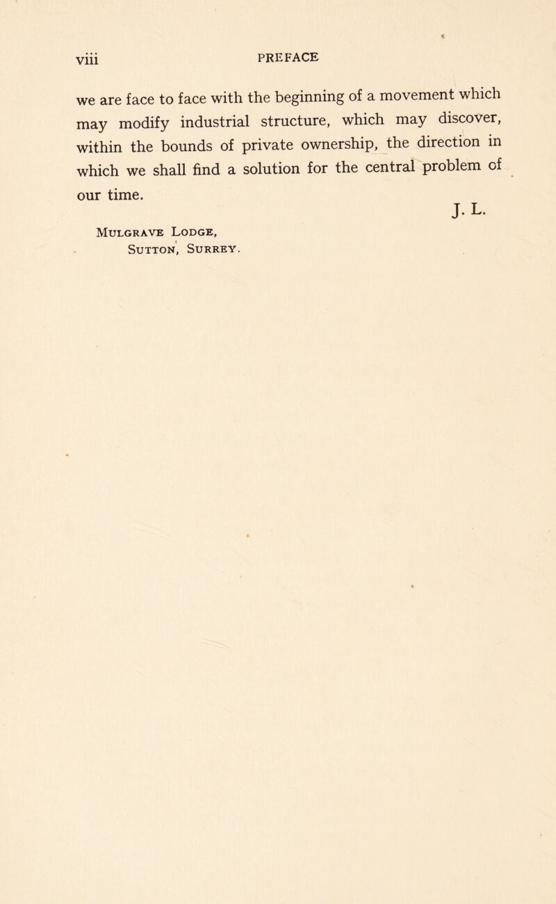 Vlll we are face to face with, the beginning of a movement which may modify industrial structure, which may discover, within the bounds of private ownership, the direction in which we shall find a solution for the central problem of our time. J. L. Mulgrave Lodge, Sutton’, Surrey.