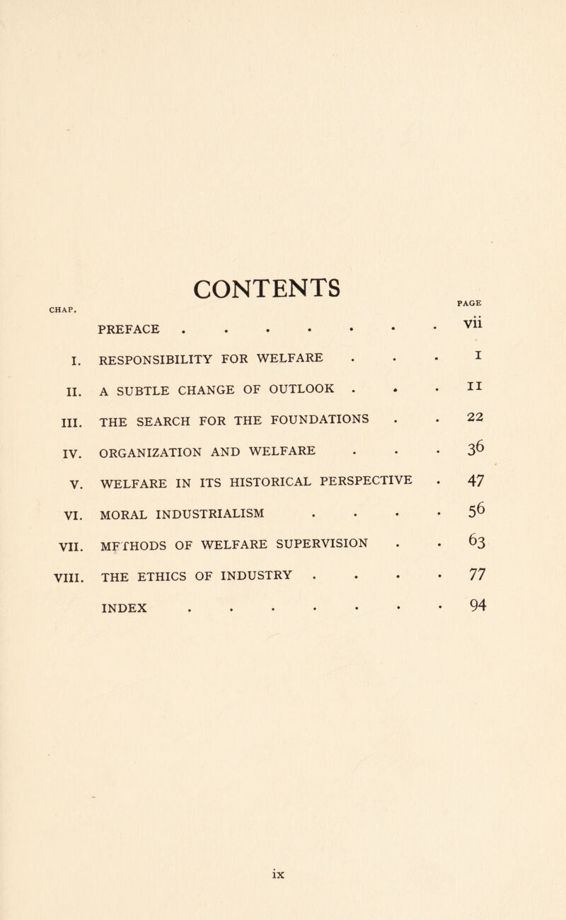 CONTENTS CHAP. PREFACE I. RESPONSIBILITY FOR WELFARE II. A SUBTLE CHANGE OF OUTLOOK . III. THE SEARCH FOR THE FOUNDATIONS IV. ORGANIZATION AND WELFARE V. WELFARE IN ITS HISTORICAL PERSPECTIVE VI. MORAL INDUSTRIALISM VII. METHODS OF WELFARE SUPERVISION VIII. THE ETHICS OF INDUSTRY . INDEX ...... PAGE vii I II 22 36 47 56 63 77 94