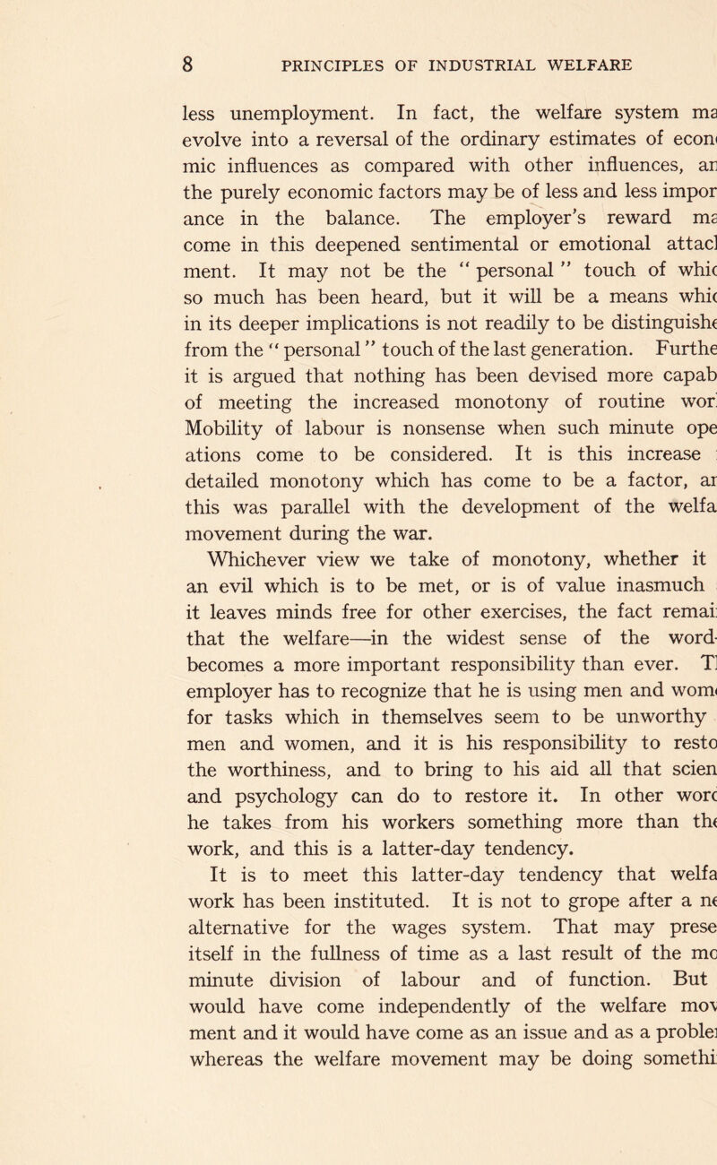 less unemployment. In fact, the welfare system ma evolve into a reversal of the ordinary estimates of econ( mic influences as compared with other influences, an the purely economic factors may be of less and less impor ance in the balance. The employer’s reward ma come in this deepened sentimental or emotional attacl ment. It may not be the “ personal ” touch of whic so much has been heard, but it will be a means whi( in its deeper implications is not readily to be distinguish^ from the “ personal ” touch of the last generation. Furthe it is argued that nothing has been devised more capab of meeting the increased monotony of routine wor Mobility of labour is nonsense when such minute ope ations come to be considered. It is this increase : detailed monotony which has come to be a factor, ar this was parallel with the development of the welfa movement during the war. Whichever view we take of monotony, whether it an evil which is to be met, or is of value inasmuch it leaves minds free for other exercises, the fact remai: that the welfare—in the widest sense of the word- becomes a more important responsibility than ever. T employer has to recognize that he is using men and wom< for tasks which in themselves seem to be unworthy men and women, and it is his responsibility to resto the worthiness, and to bring to his aid all that scien and psychology can do to restore it. In other wore he takes from his workers something more than the work, and this is a latter-day tendency. It is to meet this latter-day tendency that welfa work has been instituted. It is not to grope after a ne alternative for the wages system. That may prese itself in the fullness of time as a last result of the me minute division of labour and of function. But would have come independently of the welfare mo\ ment and it would have come as an issue and as a problei whereas the welfare movement may be doing somethi: