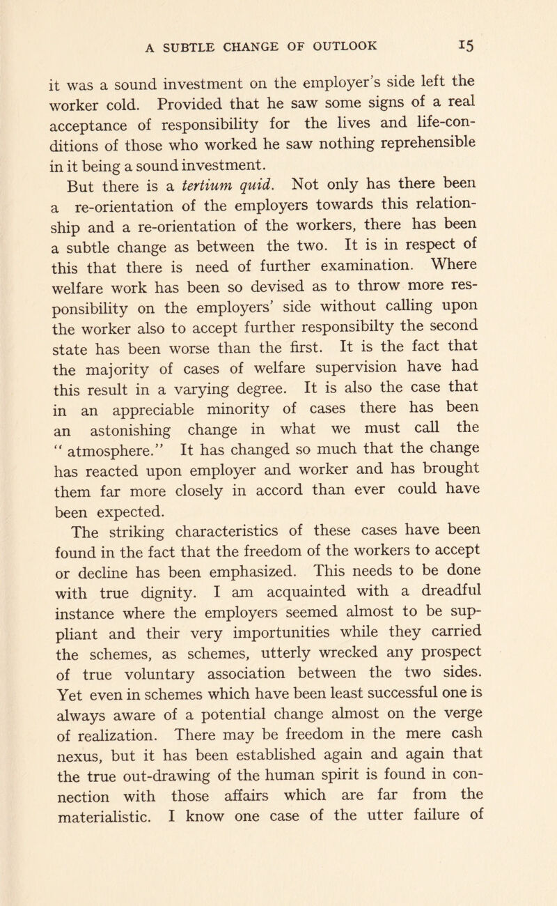 it was a sound investment on the employer’s side left the worker cold. Provided that he saw some signs of a real acceptance of responsibility for the lives and life-con- ditions of those who worked he saw nothing reprehensible in it being a sound investment. But there is a tertium quid. Not only has there been a re-orientation of the employers towards this relation- ship and a re-orientation of the workers, there has been a subtle change as between the two. It is in respect of this that there is need of further examination. Where welfare work has been so devised as to throw more res- ponsibility on the employers’ side without calling upon the worker also to accept further responsibilty the second state has been worse than the first. It is the fact that the majority of cases of welfare supervision have had this result in a varying degree. It is also the case that in an appreciable minority of cases there has been an astonishing change in what we must call the '' atmosphere.” It has changed so much that the change has reacted upon employer and worker and has brought them far more closely in accord than ever could have been expected. The striking characteristics of these cases have been found in the fact that the freedom of the workers to accept or decline has been emphasized. This needs to be done with true dignity. I am acquainted with a dreadful instance where the employers seemed almost to be sup- pliant and their very importunities while they carried the schemes, as schemes, utterly wrecked any prospect of true voluntary association between the two sides. Yet even in schemes which have been least successful one is always aware of a potential change almost on the verge of realization. There may be freedom in the mere cash nexus, but it has been established again and again that the true out-drawing of the human spirit is found in con- nection with those affairs which are far from the materialistic. I know one case of the utter failure of