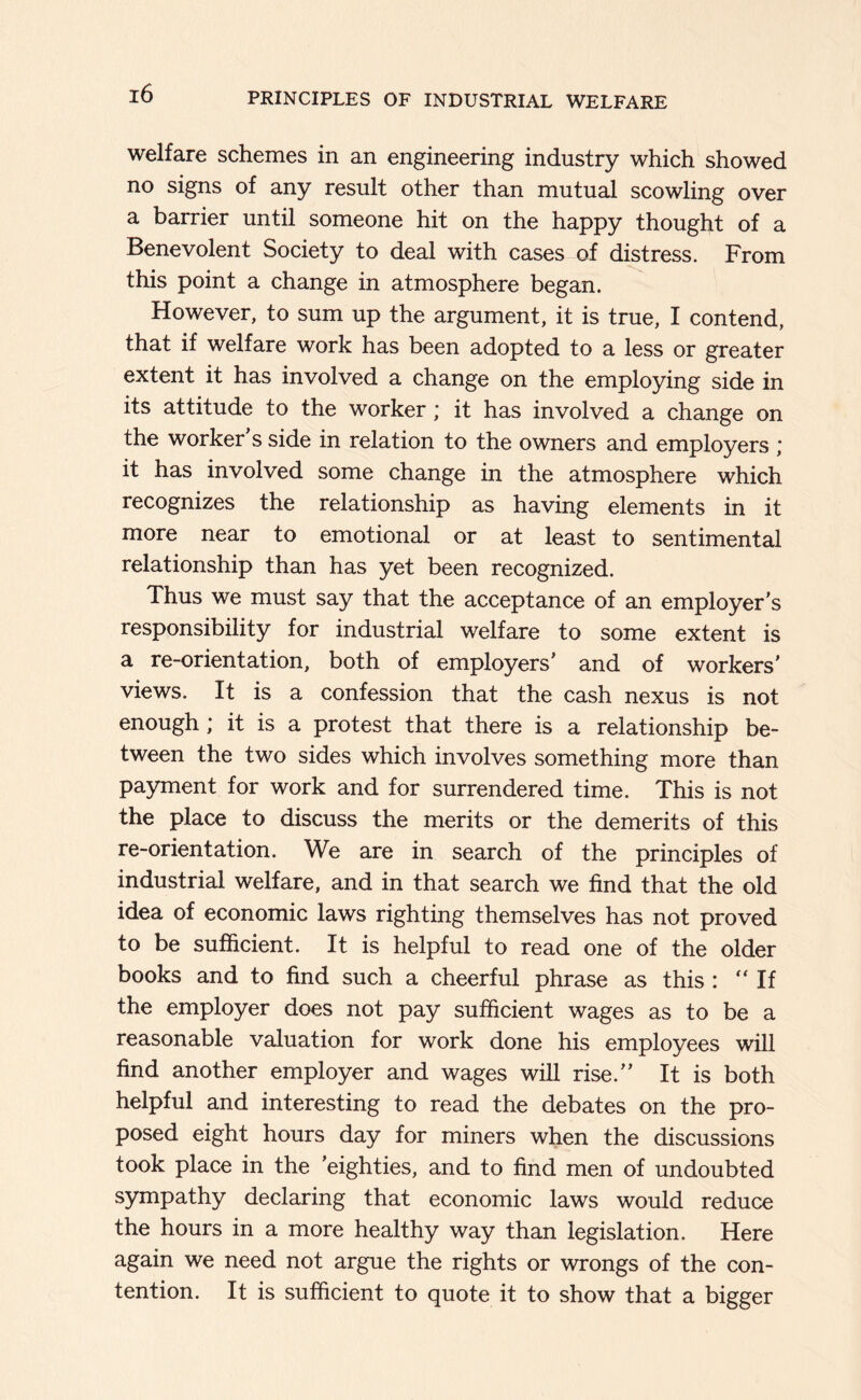 welfare schemes in an engineering industry which showed no signs of any result other than mutual scowling over a barrier until someone hit on the happy thought of a Benevolent Society to deal with cases of distress. From this point a change in atmosphere began. However, to sum up the argument, it is true, I contend, that if welfare work has been adopted to a less or greater extent it has involved a change on the employing side in its attitude to the worker; it has involved a change on the worker's side in relation to the owners and employers ; it has involved some change in the atmosphere which recognizes the relationship as having elements in it more near to emotional or at least to sentimental relationship than has yet been recognized. Thus we must say that the acceptance of an employer's responsibility for industrial welfare to some extent is a re-orientation, both of employers' and of workers' views. It is a confession that the cash nexus is not enough; it is a protest that there is a relationship be- tween the two sides which involves something more than payment for work and for surrendered time. This is not the place to discuss the merits or the demerits of this re-orientation. We are in search of the principles of industrial welfare, and in that search we find that the old idea of economic laws righting themselves has not proved to be sufficient. It is helpful to read one of the older books and to find such a cheerful phrase as this : “If the employer does not pay sufficient wages as to be a reasonable valuation for work done his employees will find another employer and wages will rise. It is both helpful and interesting to read the debates on the pro- posed eight hours day for miners when the discussions took place in the 'eighties, and to find men of undoubted sympathy declaring that economic laws would reduce the hours in a more healthy way than legislation. Here again we need not argue the rights or wrongs of the con- tention. It is sufficient to quote it to show that a bigger