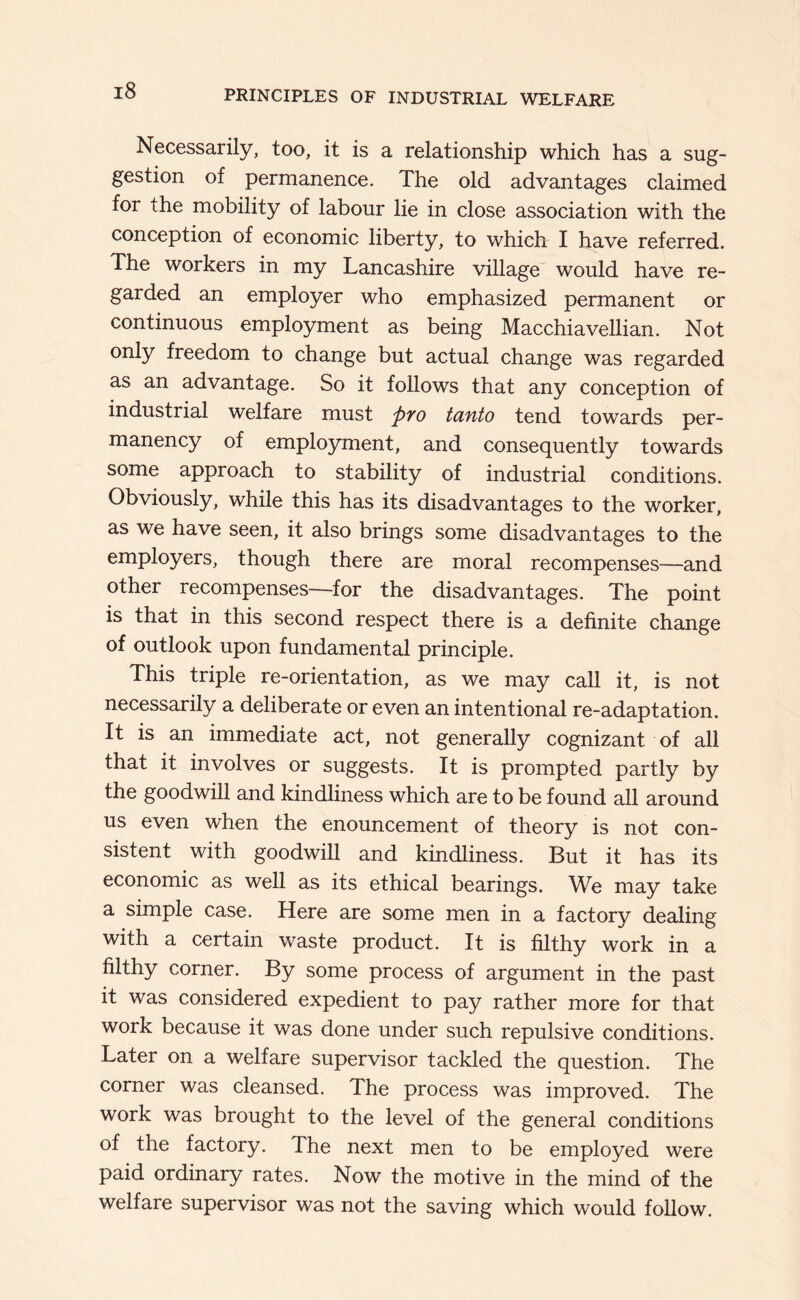 Necessarily, too, it is a relationship which has a sug- gestion of permanence. The old advantages claimed for the mobility of labour lie in close association with the conception of economic liberty, to which I have referred. The workers in my Lancashire village would have re- garded an employer who emphasized permanent or continuous employment as being Macchiavellian. Not only freedom to change but actual change was regarded as an advantage. So it follows that any conception of industrial welfare must pyo tanto tend towards per- manency of employment, and consequently towards some approach to stability of industrial conditions. Obviously, while this has its disadvantages to the worker, as we have seen, it also brings some disadvantages to the employers, though there are moral recompenses—and other recompenses—for the disadvantages. The point is that in this second respect there is a definite change of outlook upon fundamental principle. This triple re-orientation, as we may call it, is not necessarily a deliberate or even an intentional re-adaptation. It is an immediate act, not generally cognizant of all that it involves or suggests. It is prompted partly by the goodwill and kindliness which are to be found all around us even when the enouncement of theory is not con- sistent with goodwill and kindliness. But it has its economic as well as its ethical bearings. We may take a simple case. Here are some men in a factory dealing with a certain waste product. It is filthy work in a filthy corner. By some process of argument in the past it was considered expedient to pay rather more for that work because it was done under such repulsive conditions. Later on a welfare supervisor tackled the question. The corner was cleansed. The process was improved. The work was brought to the level of the general conditions of the factory. The next men to be employed were paid ordinary rates. Now the motive in the mind of the welfare supervisor was not the saving which would follow.