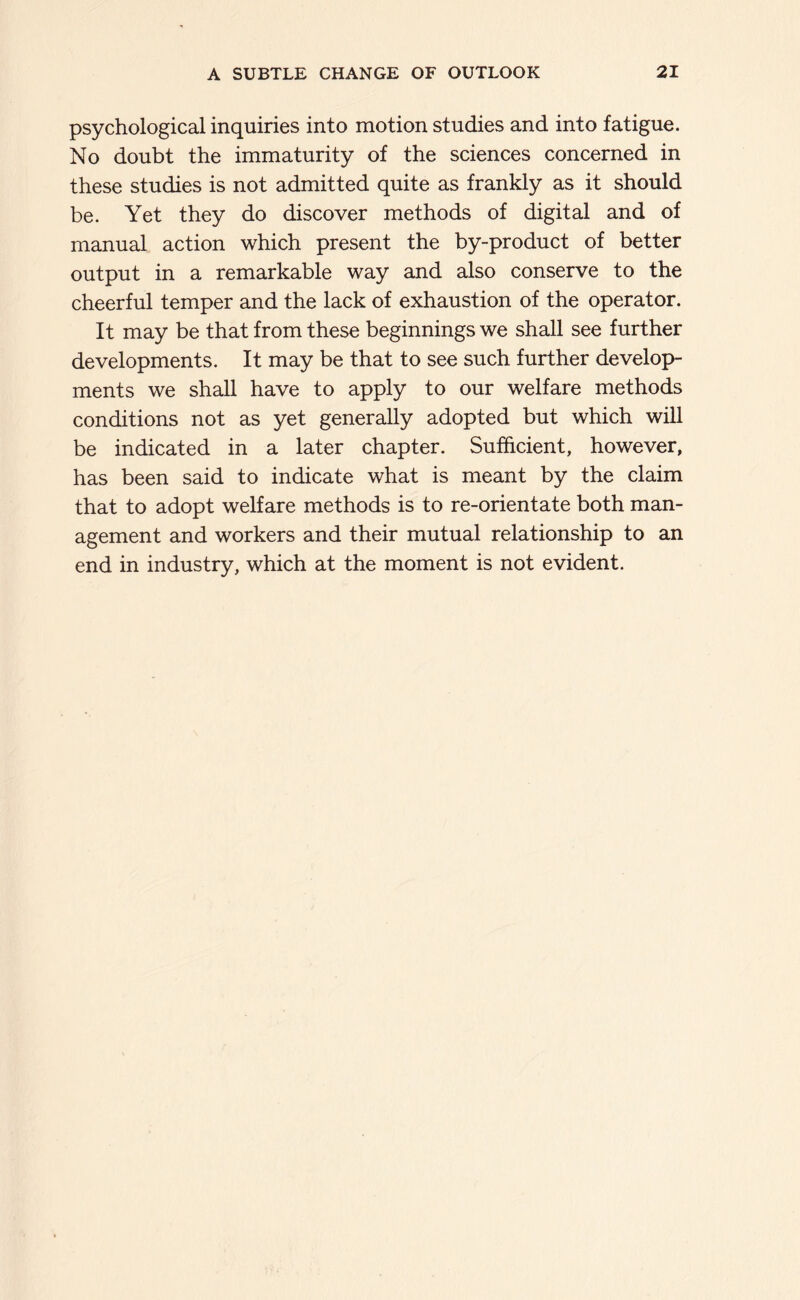 psychological inquiries into motion studies and into fatigue. No doubt the immaturity of the sciences concerned in these studies is not admitted quite as frankly as it should be. Yet they do discover methods of digital and of manual action which present the by-product of better output in a remarkable way and also conserve to the cheerful temper and the lack of exhaustion of the operator. It may be that from these beginnings we shall see further developments. It may be that to see such further develop- ments we shall have to apply to our welfare methods conditions not as yet generally adopted but which will be indicated in a later chapter. Sufficient, however, has been said to indicate what is meant by the claim that to adopt welfare methods is to re-orientate both man- agement and workers and their mutual relationship to an end in industry, which at the moment is not evident.