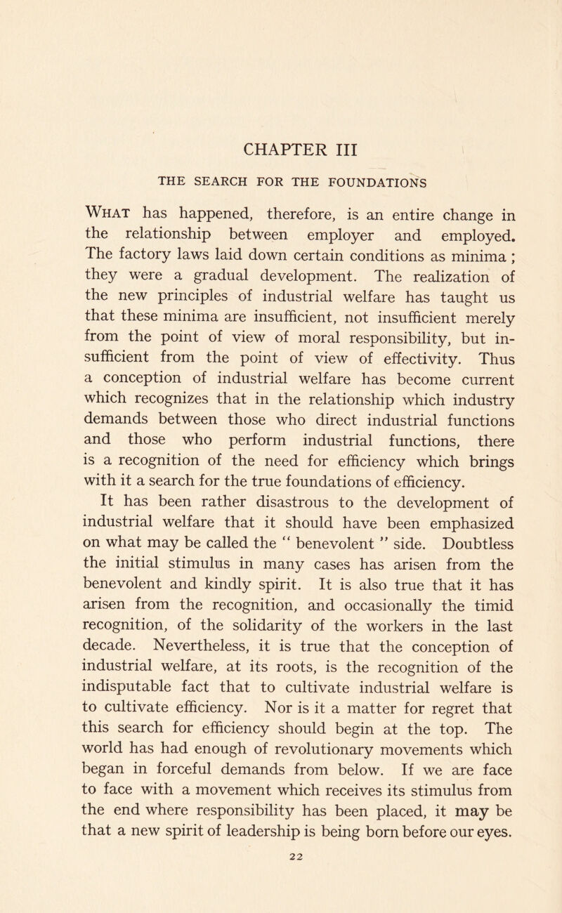 CHAPTER III THE SEARCH FOR THE FOUNDATIONS What has happened, therefore, is an entire change in the relationship between employer and employed. The factory laws laid down certain conditions as minima; they were a gradual development. The realization of the new principles of industrial welfare has taught us that these minima are insufficient, not insufficient merely from the point of view of moral responsibility, but in- sufficient from the point of view of effectivity. Thus a conception of industrial welfare has become current which recognizes that in the relationship which industry demands between those who direct industrial functions and those who perform industrial functions, there is a recognition of the need for efficiency which brings with it a search for the true foundations of efficiency. It has been rather disastrous to the development of industrial welfare that it should have been emphasized on what may be called the “ benevolent ” side. Doubtless the initial stimulus in many cases has arisen from the benevolent and kindly spirit. It is also true that it has arisen from the recognition, and occasionally the timid recognition, of the solidarity of the workers in the last decade. Nevertheless, it is true that the conception of industrial welfare, at its roots, is the recognition of the indisputable fact that to cultivate industrial welfare is to cultivate efficiency. Nor is it a matter for regret that this search for efficiency should begin at the top. The world has had enough of revolutionary movements which began in forceful demands from below. If we are face to face with a movement which receives its stimulus from the end where responsibility has been placed, it may be that a new spirit of leadership is being born before our eyes.