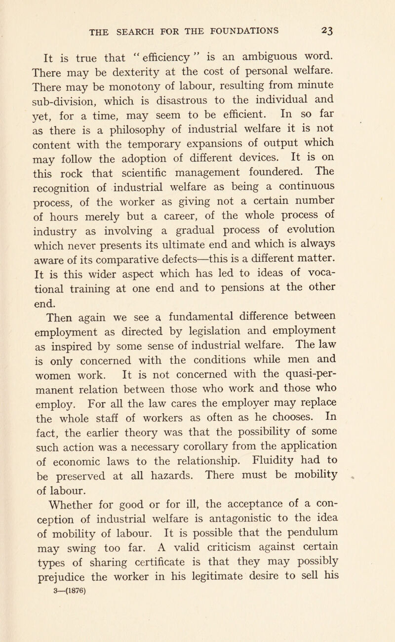 It is true that “ efficiency ” is an ambiguous word. There may be dexterity at the cost of personal welfare. There may be monotony of labour, resulting from minute sub-division, which is disastrous to the individual and yet, for a time, may seem to be efficient. In so far as there is a philosophy of industrial welfare it is not content with the temporary expansions of output which may follow the adoption of different devices. It is on this rock that scientific management foundered. The recognition of industrial welfare as being a continuous process, of the worker as giving not a certain number of hours merely but a career, of the whole process of industry as involving a gradual process of evolution which never presents its ultimate end and which is always aware of its comparative defects—this is a different matter. It is this wider aspect which has led to ideas of voca- tional training at one end and to pensions at the other end. Then again we see a fundamental difference between employment as directed by legislation and employment as inspired by some sense of industrial welfare. The law is only concerned with the conditions while men and women work. It is not concerned with the quasi-per- manent relation between those who work and those who employ. For all the law cares the employer may replace the whole staff of workers as often as he chooses. In fact, the earlier theory was that the possibility of some such action was a necessary corollary from the application of economic laws to the relationship. Fluidity had to be preserved at all hazards. There must be mobility of labour. Whether for good or for ill, the acceptance of a con- ception of industrial welfare is antagonistic to the idea of mobility of labour. It is possible that the pendulum may swing too far. A valid criticism against certain types of sharing certificate is that they may possibly prejudice the worker in his legitimate desire to sell his 3—(1876)