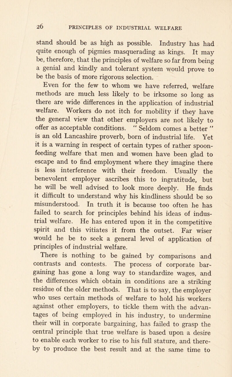 stand should be as high as possible. Industry has had quite enough of pigmies masquerading as kings. It may be, therefore, that the principles of welfare so far from being a genial and kindly and tolerant system would prove to be the basis of more rigorous selection. Even for the few to whom we have referred, welfare methods are much less likely to be irksome so long as there are wide differences in the application of industrial welfare. Workers do not itch for mobility if they have the general view that other employers are not likely to offer as acceptable conditions. “ Seldom comes a better is an old Lancashire proverb, born of industrial life. Yet it is a warning in respect of certain types of rather spoon- feeding welfare that men and women have been glad to escape and to find employment where they imagine there is less interference with their freedom. Usually the benevolent employer ascribes this to ingratitude, but he will be well advised to look more deeply. He finds it difficult to understand why his kindliness should be so misunderstood. In truth it is because too often he has failed to search for principles behind his ideas of indus- trial welfare. He has entered upon it in the competitive spirit and this vitiates it from the outset. Far wiser would he be to seek a general level of application of principles of industrial welfare. There is nothing to be gained by comparisons and contrasts and contests. The process of corporate bar- gaining has gone a long way to standardize wages, and the differences which obtain in conditions are a striking residue of the older methods. That is to say, the employer who uses certain methods of welfare to hold his workers against other employers, to tickle them with the advan- tages of being employed in his industry, to undermine their will in corporate bargaining, has failed to grasp the central principle that true welfare is based upon a desire to enable each worker to rise to his full stature, and there- by to produce the best result and at the same time to