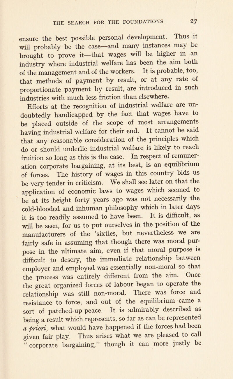 ensure the best possible personal development. Thus it will probably be the case—and many instances may be brought to prove it—that wages will be higher in an industry where industrial welfare has been the aim both of the management and of the workers. It is probable, too, that methods of payment by result, or at any rate of proportionate payment by result, are introduced in such industries with much less friction than elsewhere. Efforts at the recognition of industrial welfare are un- doubtedly handicapped by the fact that wages have to be placed outside of the scope of most arrangements having industrial welfare for their end. It cannot be said that any reasonable consideration of the principles which do or should underlie industrial welfare is likely to reach fruition so long as this is the case. In respect of remuner- ation corporate bargaining, at its best, is an equilibrium of forces. The history of wages in this country bids us be very tender in criticism. We shall see later on that the application of economic laws to wages which seemed to be at its height forty years ago was not necessarily the cold-blooded and inhuman philosophy which in later days it is too readily assumed to have been. It is difficult, as will be seen, for us to put ourselves in the position of the manufacturers of the ’sixties, but nevertheless we are fairly safe in assuming that though there was moral pur- pose in the ultimate aim, even if that moral purpose is difficult to descry, the immediate relationship between employer and employed was essentially non-moral so that the process was entirely different from the aim. Once the great organized forces of labour began to operate the relationship was still non-moral. There was force and resistance to force, and out of the equilibrium came a sort of patched-up peace. It is admirably described as being a result which represents, so far as can be represented a ptiofi, what would have happened if the forces had been given fair play. Thus arises what we are pleased to call “ corporate bargaining,” though it can more justly be