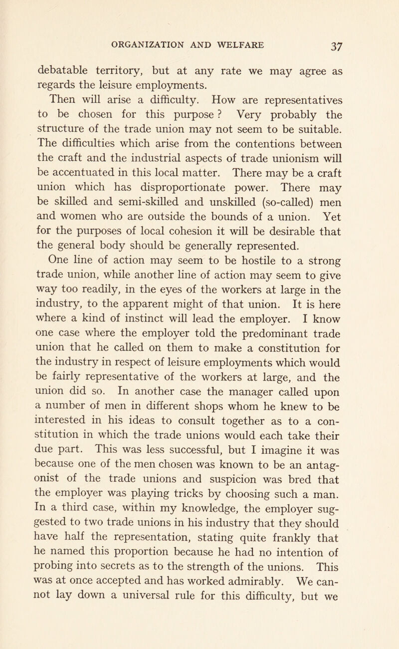 debatable territory, but at any rate we may agree as regards the leisure employments. Then will arise a difficulty. How are representatives to be chosen for this purpose ? Very probably the structure of the trade union may not seem to be suitable. The difficulties which arise from the contentions between the craft and the industrial aspects of trade unionism will be accentuated in this local matter. There may be a craft union which has disproportionate power. There may be skilled and semi-skilled and unskilled (so-called) men and women who are outside the bounds of a union. Yet for the purposes of local cohesion it will be desirable that the general body should be generally represented. One line of action may seem to be hostile to a strong trade union, while another line of action may seem to give way too readily, in the eyes of the workers at large in the industry, to the apparent might of that union. It is here where a kind of instinct will lead the employer. I know one case where the employer told the predominant trade union that he called on them to make a constitution for the industry in respect of leisure employments which would be fairly representative of the workers at large, and the union did so. In another case the manager called upon a number of men in different shops whom he knew to be interested in his ideas to consult together as to a con- stitution in which the trade unions would each take their due part. This was less successful, but I imagine it was because one of the men chosen was known to be an antag- onist of the trade unions and suspicion was bred that the employer was playing tricks by choosing such a man. In a third case, within my knowledge, the employer sug- gested to two trade unions in his industry that they should have half the representation, stating quite frankly that he named this proportion because he had no intention of probing into secrets as to the strength of the unions. This was at once accepted and has worked admirably. We can- not lay down a universal rule for this difficulty, but we