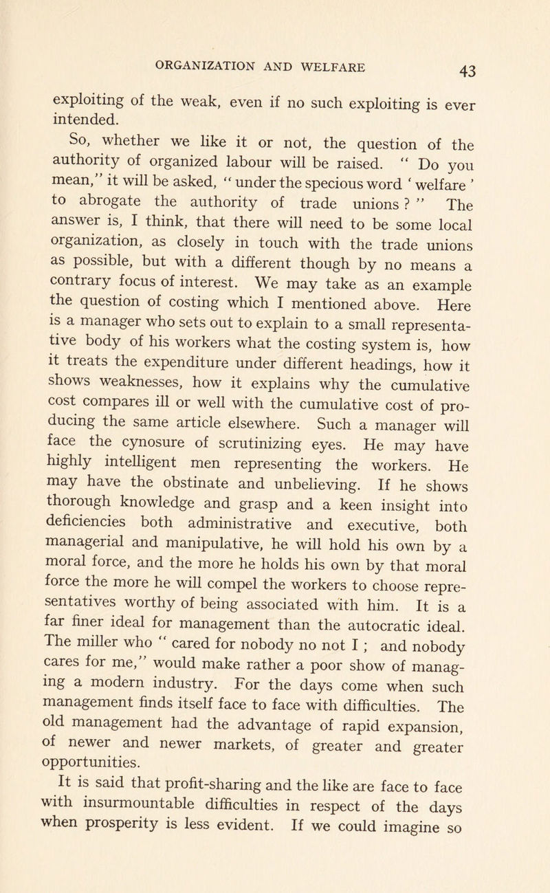 exploiting of the weak, even if no such exploiting is ever intended. So, whether we like it or not, the question of the authority of organized labour will be raised. “ Do you mean,” it will be asked, under the specious word ‘ welfare ’ to abrogate the authority of trade unions ? ” The answer is, I think, that there will need to be some local organization, as closely in touch with the trade unions as possible, but with a different though by no means a contrary focus of interest. We may take as an example the question of costing which I mentioned above. Here is a manager who sets out to explain to a small representa- tive body of his workers what the costing system is, how it treats the expenditure under different headings, how it shows weaknesses, how it explains why the cumulative cost compares ill or well with the cumulative cost of pro- ducing the same article elsewhere. Such a manager will face the cynosure of scrutinizing eyes. He may have highly intelligent men representing the workers. He may have the obstinate and unbelieving. If he shows thorough knowledge and grasp and a keen insight into deficiencies both administrative and executive, both managerial and manipulative, he will hold his own by a moral force, and the more he holds his own by that moral force the more he will compel the workers to choose repre- sentatives worthy of being associated with him. It is a far finer ideal for management than the autocratic ideal. The miller who cared for nobody no not I; and nobody cares for me,” would make rather a poor show of manag- ing a modern industry. For the days come when such management finds itself face to face with difficulties. The old management had the advantage of rapid expansion, of newer and newer markets, of greater and greater opportunities. It is said that profit-sharing and the like are face to face with insurmountable difficulties in respect of the days when prosperity is less evident. If we could imagine so