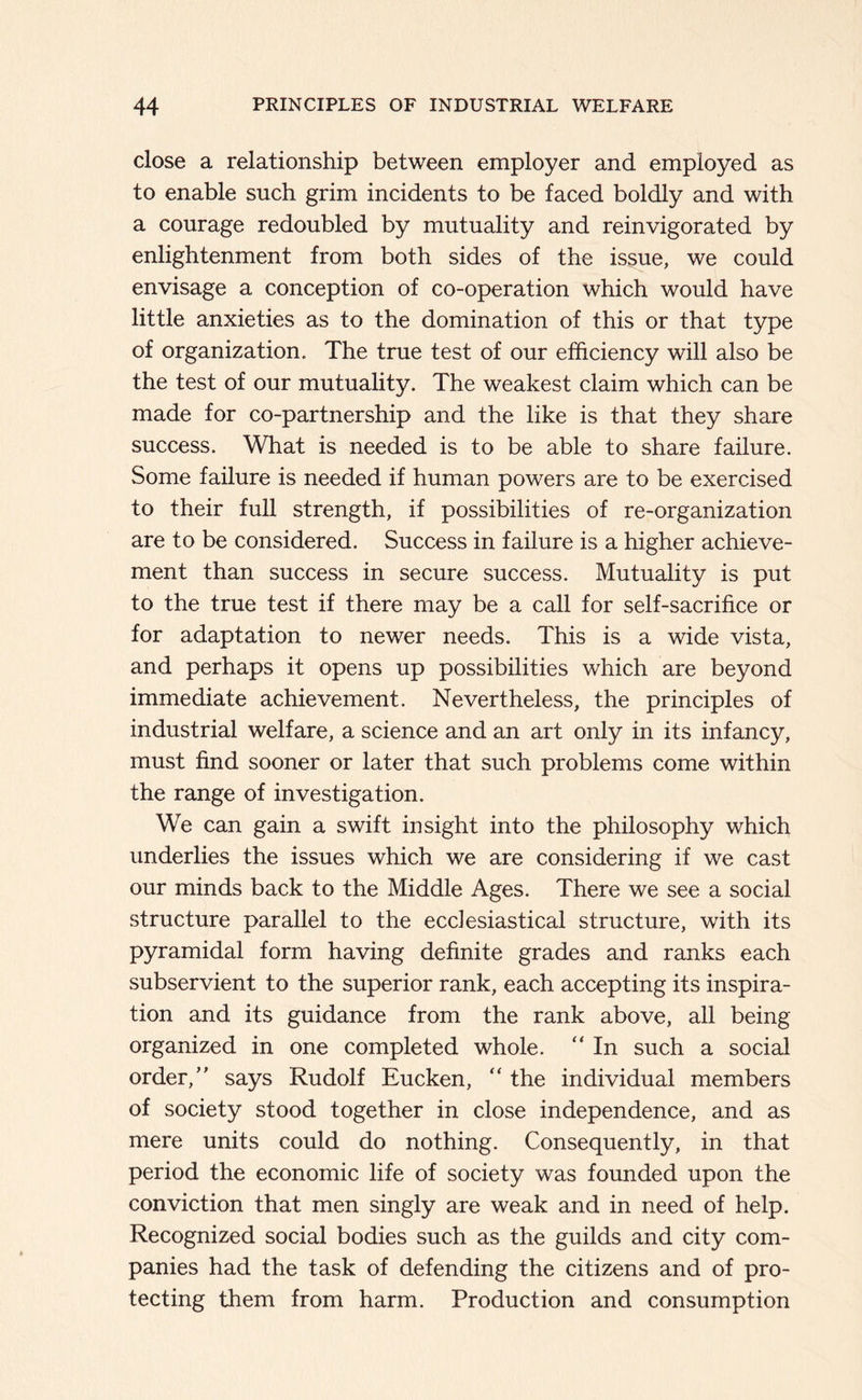 close a relationship between employer and employed as to enable such grim incidents to be faced boldly and with a courage redoubled by mutuality and reinvigorated by enlightenment from both sides of the issue, we could envisage a conception of co-operation which would have little anxieties as to the domination of this or that type of organization. The true test of our efficiency will also be the test of our mutuality. The weakest claim which can be made for co-partnership and the like is that they share success. What is needed is to be able to share failure. Some failure is needed if human powers are to be exercised to their full strength, if possibilities of re-organization are to be considered. Success in failure is a higher achieve- ment than success in secure success. Mutuality is put to the true test if there may be a call for self-sacrifice or for adaptation to newer needs. This is a wide vista, and perhaps it opens up possibilities which are beyond immediate achievement. Nevertheless, the principles of industrial welfare, a science and an art only in its infancy, must find sooner or later that such problems come within the range of investigation. We can gain a swift insight into the philosophy which underlies the issues which we are considering if we cast our minds back to the Middle Ages. There we see a social structure parallel to the ecclesiastical structure, with its pyramidal form having definite grades and ranks each subservient to the superior rank, each accepting its inspira- tion and its guidance from the rank above, all being organized in one completed whole. “ In such a social order, says Rudolf Eucken, “ the individual members of society stood together in close independence, and as mere units could do nothing. Consequently, in that period the economic life of society was founded upon the conviction that men singly are weak and in need of help. Recognized social bodies such as the guilds and city com- panies had the task of defending the citizens and of pro- tecting them from harm. Production and consumption