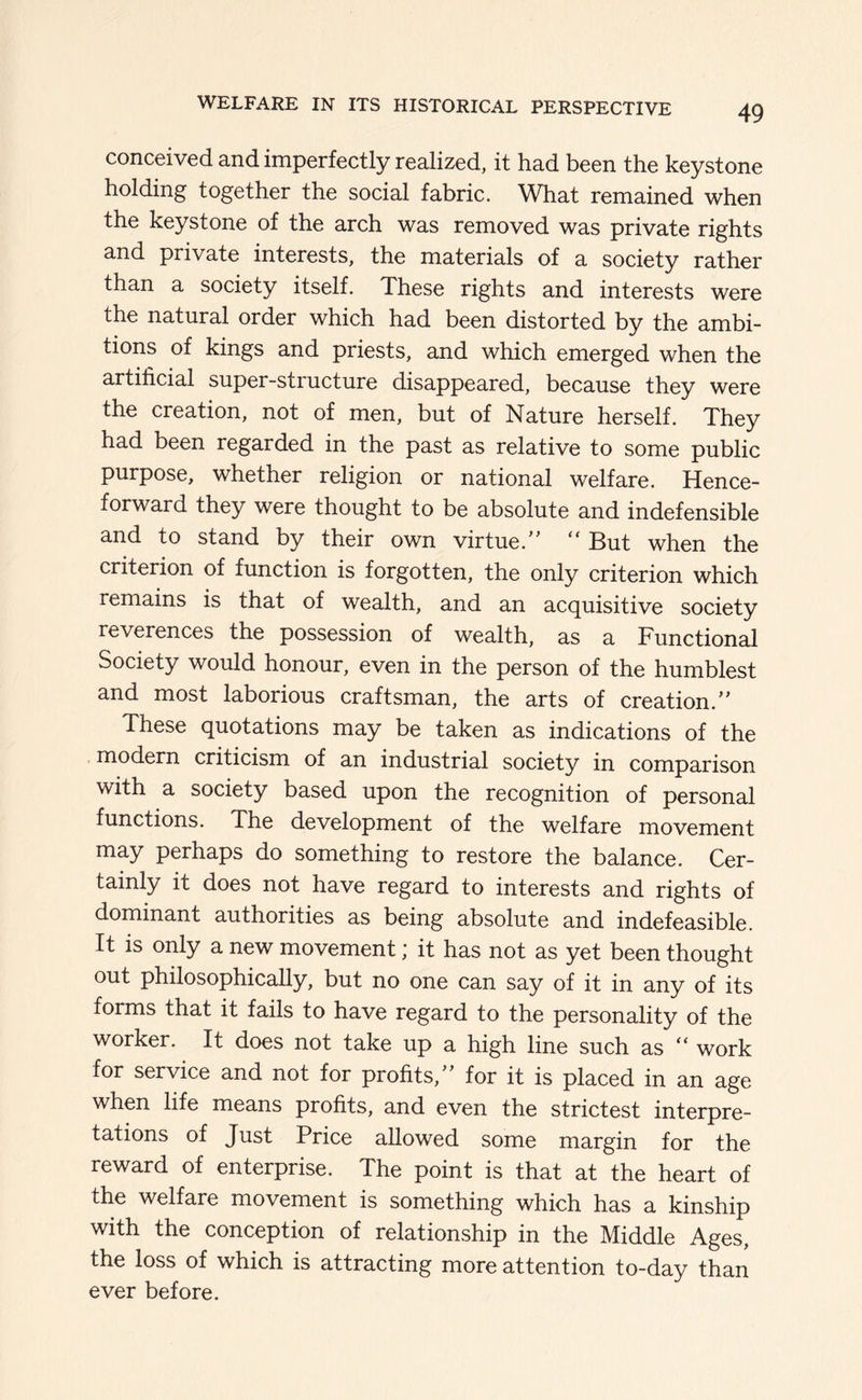 conceived and imperfectly realized, it had been the keystone holding together the social fabric. What remained when the keystone of the arch was removed was private rights and private interests, the materials of a society rather than a society itself. These rights and interests were the natural order which had been distorted by the ambi- tions of kings and priests, and which emerged when the artificial super-structure disappeared, because they were the creation, not of men, but of Nature herself. They had been regarded in the past as relative to some public purpose, whether religion or national welfare. Hence- forward they were thought to be absolute and indefensible and to stand by their own virtue.“ But when the criterion of function is forgotten, the only criterion which remains is that of wealth, and an acquisitive society reverences the possession of wealth, as a Functional Society would honour, even in the person of the humblest and most laborious craftsman, the arts of creation. These quotations may be taken as indications of the modern criticism of an industrial society in comparison with a society based upon the recognition of personal functions. The development of the welfare movement may perhaps do something to restore the balance. Cer- tainly it does not have regard to interests and rights of dominant authorities as being absolute and indefeasible. It is only a new movement; it has not as yet been thought out philosophically, but no one can say of it in any of its forms that it fails to have regard to the personality of the worker. It does not take up a high line such as “ work for service and not for profits, for it is placed in an age when life means profits, and even the strictest interpre- tations of Just Price allowed some margin for the reward of enterprise. The point is that at the heart of the welfare movement is something which has a kinship with the conception of relationship in the Middle Ages, the loss of which is attracting more attention to-day than ever before.