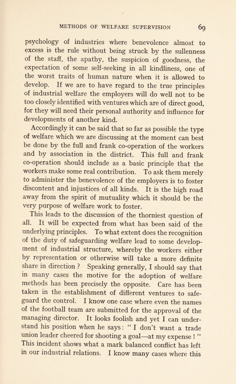 psychology of industries where benevolence almost to excess is the rule without being struck by the sullenness of the staff, the apathy, the suspicion of goodness, the expectation of some self-seeking in all kindliness, one of the worst traits of human nature when it is allowed to develop. If we are to have regard to the true principles of industrial welfare the employers will do well not to be too closely identified with ventures which are of direct good, for they will need their personal authority and influence for developments of another kind. Accordingly it can be said that so far as possible the type of welfare which we are discussing at the moment can best be done by the full and frank co-operation of the workers and by association in the district. This full and frank co-operation should include as a basic principle that the workers make some real contribution. To ask them merely to administer the benevolence of the employers is to foster discontent and injustices of all kinds. It is the high road away from the spirit of mutuality which it should be the very purpose of welfare work to foster. This leads to the discussion of the thorniest question of all. It will be expected from what has been said of the underlying principles. To what extent does the recognition of the duty of safeguarding welfare lead to some develop- ment of industrial structure, whereby the workers either by representation or otherwise will take a more definite share in direction ? Speaking generally, I should say that in many cases the motive for the adoption of welfare methods has been precisely the opposite. Care has been taken in the establishment of different ventures to safe- guard the control. I know one case where even the names of the football team are submitted for the approval of the managing director. It looks foolish and yet I can under- stand his position when he says: “ I don’t want a trade union leader cheered for shooting a goal—at my expense ! ” This incident shows what a mark balanced conflict has left in our industrial relations. I know many cases where this