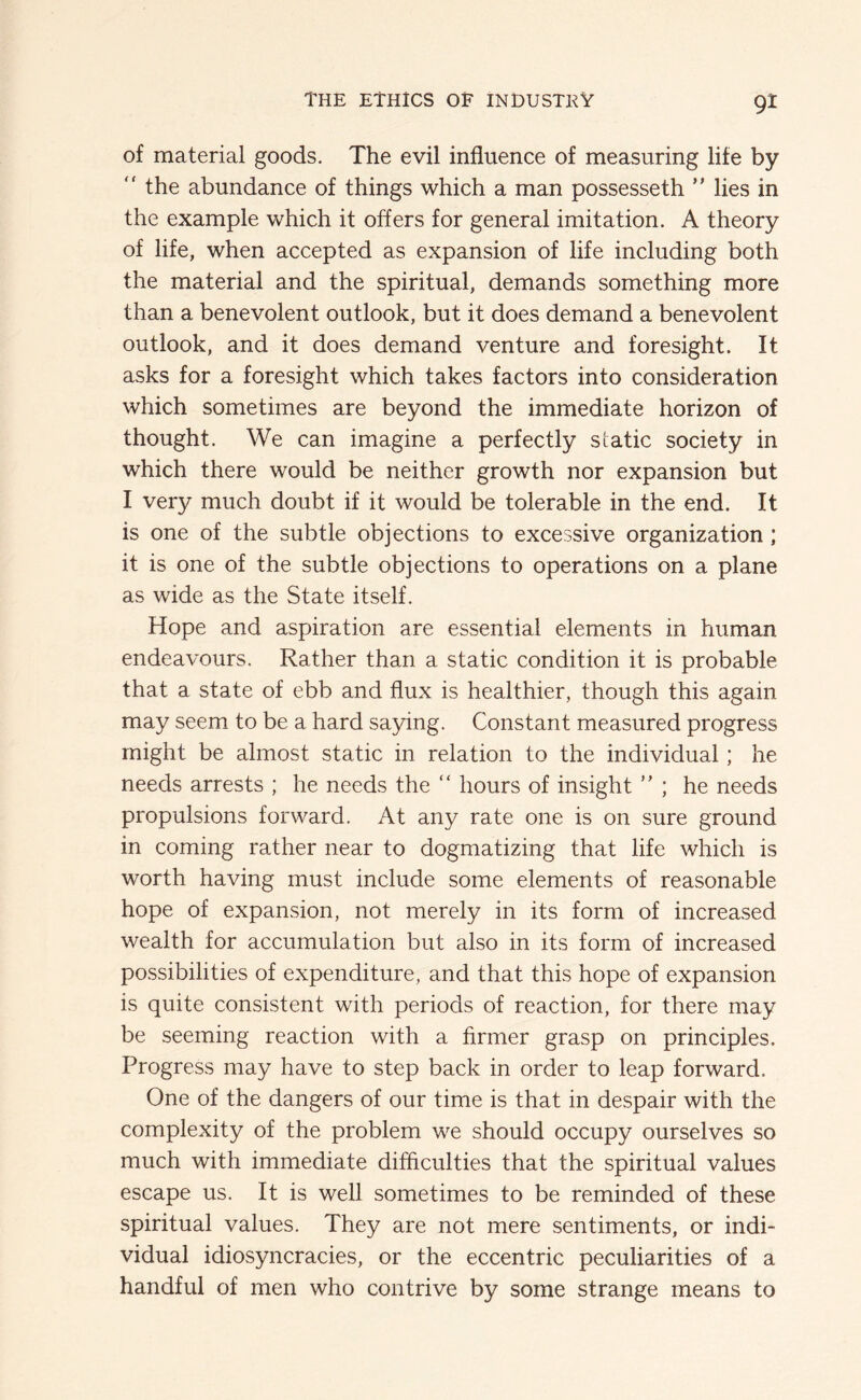 of material goods. The evil influence of measuring life by ” the abundance of things which a man possesseth ” lies in the example which it offers for general imitation. A theory of life, when accepted as expansion of life including both the material and the spiritual, demands something more than a benevolent outlook, but it does demand a benevolent outlook, and it does demand venture and foresight. It asks for a foresight which takes factors into consideration which sometimes are beyond the immediate horizon of thought. We can imagine a perfectly static society in which there would be neither growth nor expansion but I very much doubt if it would be tolerable in the end. It is one of the subtle objections to excessive organization; it is one of the subtle objections to operations on a plane as wide as the State itself. Hope and aspiration are essential elements in human endeavours. Rather than a static condition it is probable that a state of ebb and flux is healthier, though this again may seem to be a hard saying. Constant measured progress might be almost static in relation to the individual; he needs arrests ; he needs the “ hours of insight  ; he needs propulsions forward. At any rate one is on sure ground in coming rather near to dogmatizing that life which is worth having must include some elements of reasonable hope of expansion, not merely in its form of increased wealth for accumulation but also in its form of increased possibilities of expenditure, and that this hope of expansion is quite consistent with periods of reaction, for there may be seeming reaction with a firmer grasp on principles. Progress may have to step back in order to leap forward. One of the dangers of our time is that in despair with the complexity of the problem we should occupy ourselves so much with immediate difficulties that the spiritual values escape us. It is well sometimes to be reminded of these spiritual values. They are not mere sentiments, or indi- vidual idiosyncracies, or the eccentric peculiarities of a handful of men who contrive by some strange means to