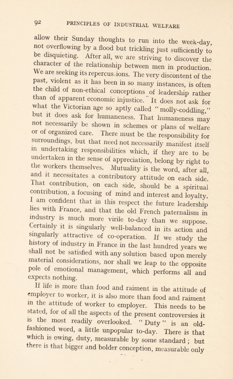 allow their Sunday thoughts to run into the week-day not overflowing by a flood but trickling just sufficiently to e isquieting. After all, we are striving to discover the c aracter of the relationship between men in production We are seeking its repercusdons. The very discontent of the fu instances, is often the child of non-ethical conceptions of leadership rather than of apparent economic injustice.  It does not ask for what the Victorian age so aptly called “molly-coddling ’’ but It does ask for humaneness. That humaneness may not necessarily be shown in schemes or plans of welfare or of organized care. There must be the responsibility for surroundings, but that need not necessarily manifest itself in undertaking responsibilities which, if they are to be undertaken in the sense of appreciation, belong by right to the workers themselves. Mutuality is the word, after all, and It necessitates a contributory attitude on each side! 1 hat contribution, on each side, should be a spiritual contribution, a focusing of mind and interest and loyalty. I am confident that in this respect the future leadership lies with France, and that the old French paternalism in industry is much more virile to-day than we suppose. ertainly it is singularly well-balanced in its action and Singularly attractive of co-operation. If we study the history of industry in France in the last hundred years we shall not be satisfied with any solution based upon merely material considerations, nor shall we leap to the opposite pole of emotional management, which performs all and expects nothing. If life is more than food and raiment in the attitude of employer to worker, it is also more than food and raiment m the attitude of worker to employer. This needs to be stated, for of all the aspects of the present controversies it is the most readily overlooked. “Duty” is an old- fashioned word, a little unpopular to-day. There is that which IS owing, duty, measurable by some standard ; but there is that bigger and bolder conception, measurable only