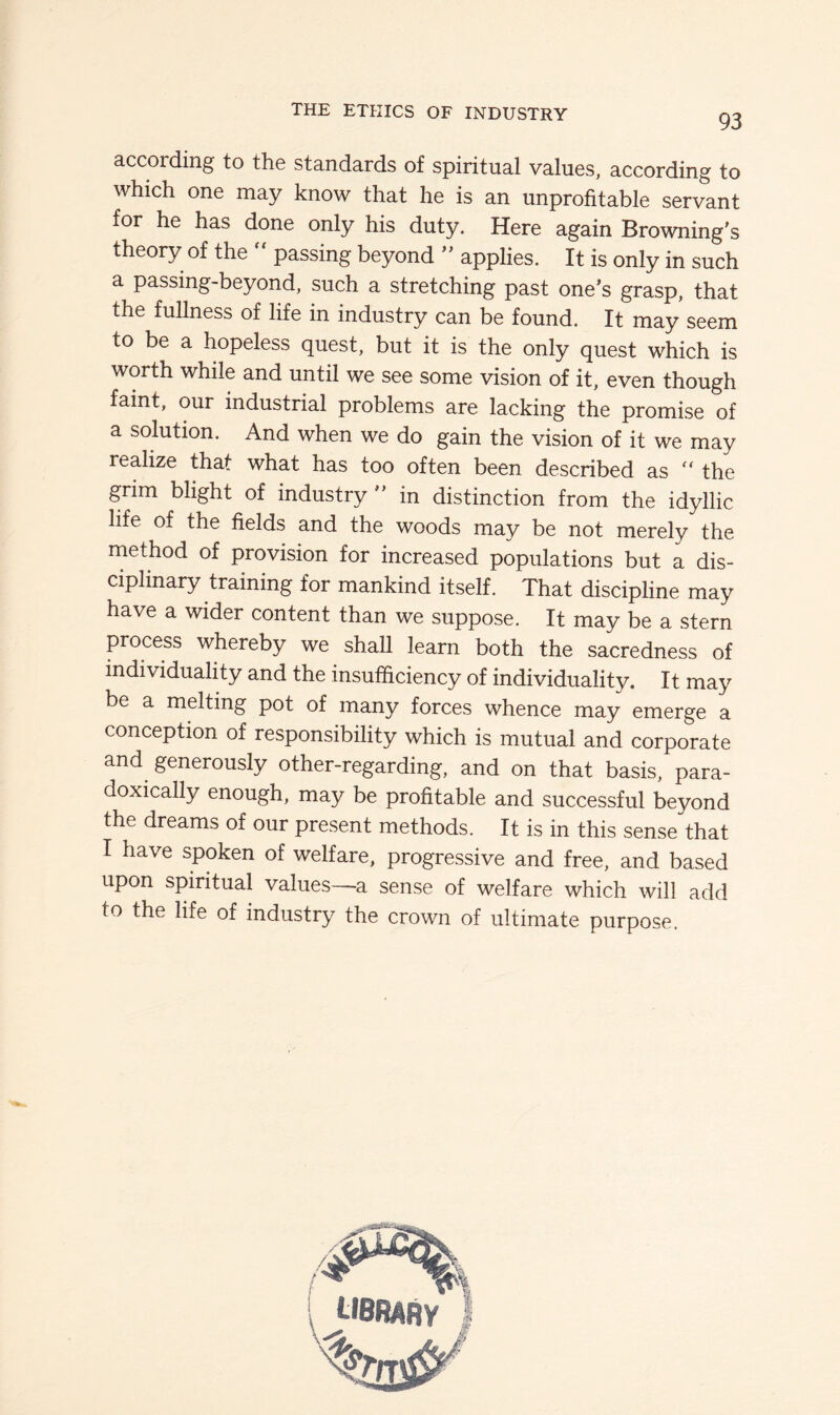 93 according to the standards of spiritual values, according to which one may know that he is an unprofitable servant for he has done only his duty. Here again Browning's theory of the passing beyond  applies. It is only in such a passmg-beyond, such a stretching past one’s grasp, that the fullness of life in industry can be found. It may seem to be a hopeless quest, but it is the only quest which is worth while and until we see some vision of it, even though faint, our industrial problems are lacking the promise of a solution. And when we do gain the vision of it we may realize that what has too often been described as the grim blight of industry” in distinction from the idyllic life of the fields and the woods may be not merely the method of provision for increased populations but a dis- ciplinary training for mankind itself. That discipline may have a wider content than we suppose. It may be a stern process whereby we shall learn both the sacredness of individuality and the insufficiency of individuality. It may be a melting pot of many forces whence rnay emerge a conception of responsibility which is mutual and corporate and generously other-regarding, and on that basis, para- doxically enough, may be profitable and successful beyond the dreams of our present methods. It is in this sense that I have spoken of welfare, progressive and free, and based upon spiritual values—a sense of welfare which will add to the life of industry the crown of ultimate purpose.