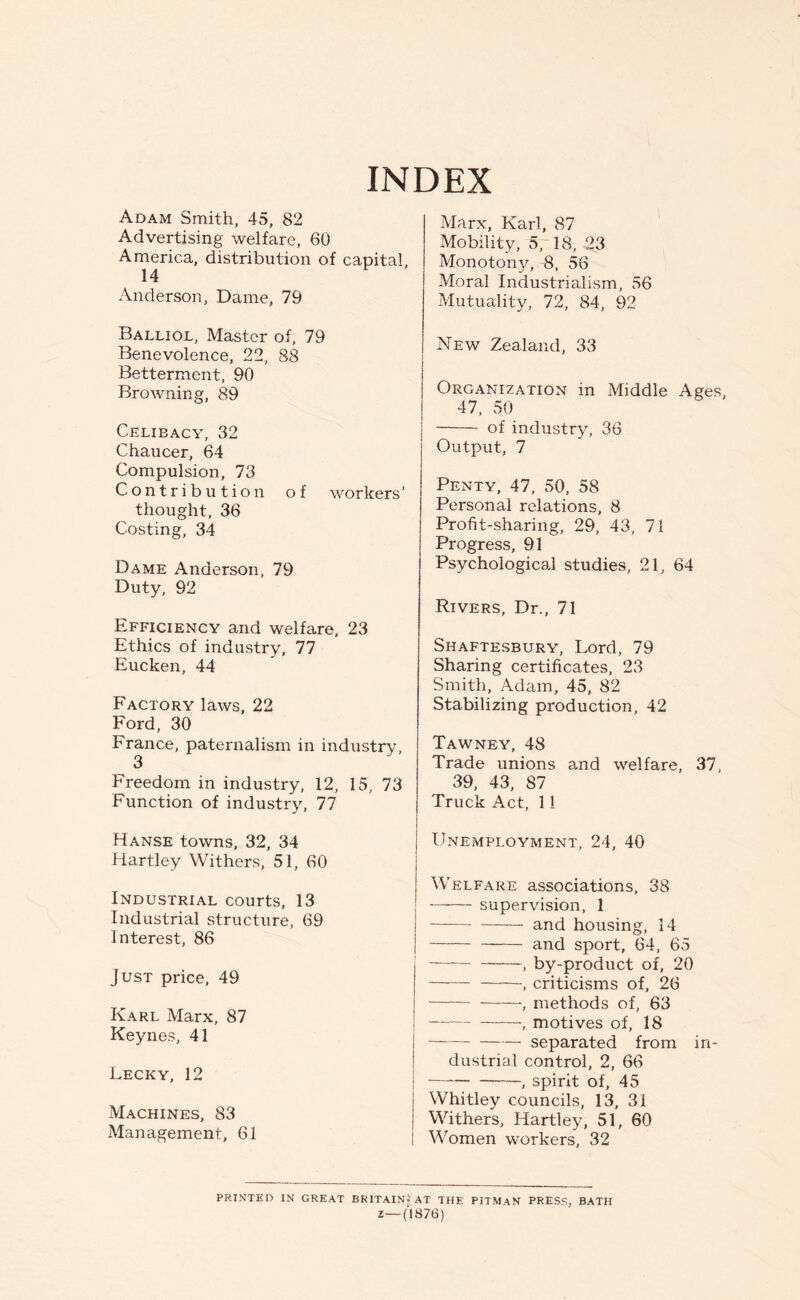 INDEX Adam Smith, 45, 82 Advertising welfare, 60 America, distribution of capital, 14 Anderson, Dame, 79 Balliol, Master of, 79 Benevolence, 22, 88 Betterment, 90 Browning, 89 Celibacy, 32 Chaucer, 64 Compulsion, 73 Contribution of workers' thought, 36 Costing, 34 Dame Anderson, 79 Duty, 92 Efficiency and welfare, 23 Ethics of industry, 77 Eucken, 44 Factory laws, 22 Ford, 30 France, paternalism in industry, 3 Freedom in industry, 12, 15, 73 Function of industry, 77 Hanse towns, 32, 34 Hartley Withers, 51, 60 Industrial courts, 13 Industrial structure, 69 Interest, 86 Just price, 49 Karl Marx, 87 Keynes, 41 Lecky, 12 Machines, 83 Management, 61 Marx, Karl, 87 Mobility, 5, 18, -2,3 Monotony, 8, 56 Moral Industrialism, 56 Mutuality, 72, 84, 92 New Zealand, 33 Organization in Middle Ages, 47, 50 of industry, 36 Output, 7 Penty, 47, 50, 58 Personal relations, 8 Profit-sharing, 29, 43, 71 Progress, 91 Psychological studies, 21, 64 Rivers, Dr., 71 Shaftesbury, Lord, 79 Sharing certificates, 23 Smith, Adam, 45, 82 Stabilizing production, 42 Tawney, 48 Trade unions and welfare, 37, 39, 43, 87 Truck Act, 11 Unemployment, 24, 40 Welfare associations, 38 ! —-— supervision, 1 j and housing, 14 I and sport, 64. 65 by-product of, 20 criticisms of, 26 , methods of, 63 , motives of, 18 separated from in- dustrial control, 2, 66 — , spirit of, 45 Whitley councils, 13, 31 Withers, Hartley, 51, 60 I Women workers, 32 PRINTED IN GREAT BRITAIN? AT THE PITMAN PRESS, BATH Z—(1876)