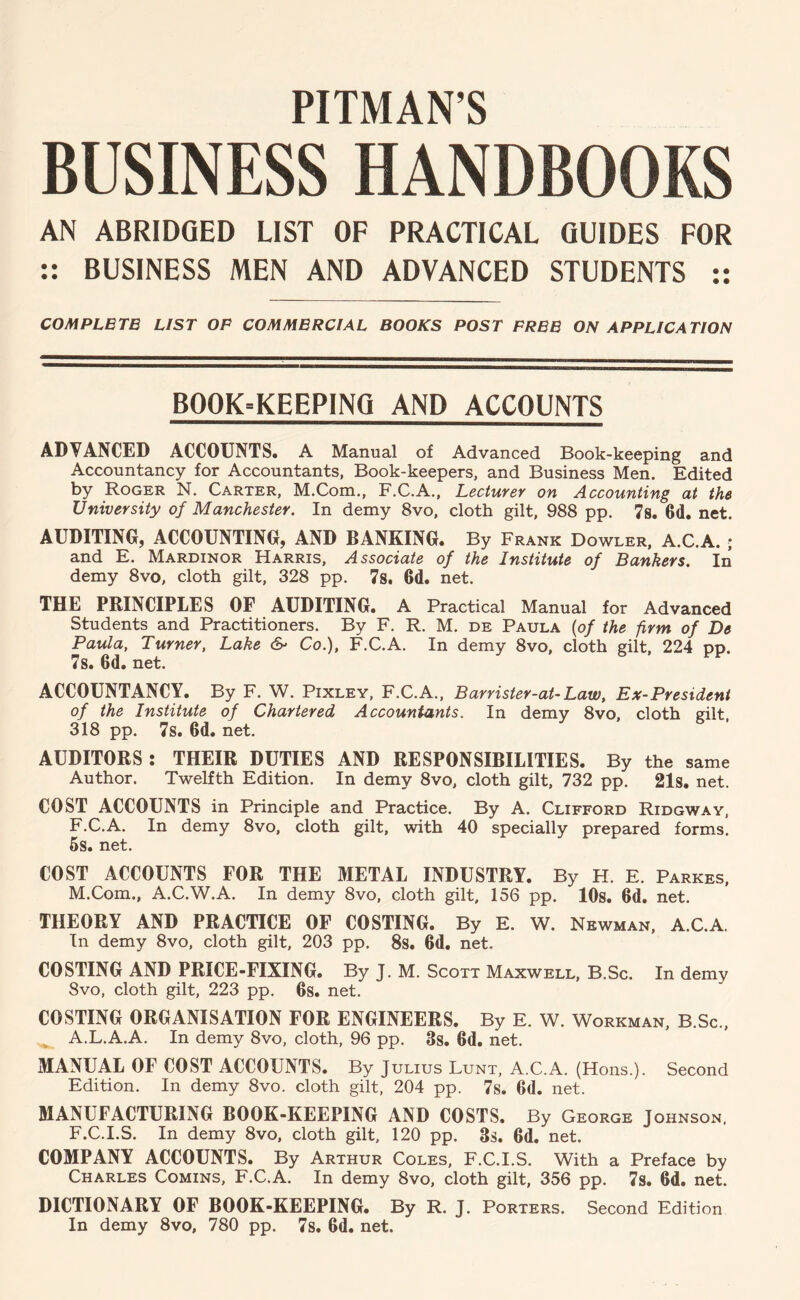 PITMAN’S BUSINESS HANDBOOKS AN ABRIDGED LIST OF PRACTICAL GUIDES FOR :: BUSINESS MEN AND ADVANCED STUDENTS :: COMPLETE LIST OP COMMERCIAL BOOKS POST FREE ON APPLICATION BOOK-KEEPING AND ACCOUNTS ADVANCED ACCOUNTS. A Manual of Advanced Book-keeping and Accountancy for Accountants, Book-keepers, and Business Men. Edited by Roger N. Carter, M.Com., F.C.A., Lecturer on Accounting at the University of Manchester. In demy 8vo, cloth gilt, 988 pp. 7s. 6d, net. AUDITING, ACCOUNTING, AND BANKING. By Frank Dowler, A.C.A. ; and E. Mardinor Harris, Associate of the Institute of Bankers. In demy 8vo, cloth gilt, 328 pp, 78. 6d. net. THE PRINCIPLES OF AUDITING. A Practical Manual for Advanced Students and Practitioners. By F. R. M. de Paula {of the firm of De Paula, Turner, Lake 6- Co.), F.C.A. In demy 8vo, cloth gilt, 224 pp. 78. 6d. net. ACCOUNTANCY. By F. W. Pixley, F.C.A., Barrister-at-Law, Ex-President of the Institute of Chartered Accountants. In demy 8vo, cloth gilt, 318 pp. 7s. 6d. net. AUDITORS : THEIR DUTIES AND RESPONSIBILITIES. By the same Author. Twelfth Edition. In demy 8vo, cloth gilt, 732 pp. 21s. net. COST ACCOUNTS in Principle and Practice. By A. Clifford Ridgway, F.C.A. In demy 8vo, cloth gilt, with 40 specially prepared forms. 6s. net. COST ACCOUNTS FOR THE METAL INDUSTRY. By H. E. Parkes, M.Com., A.C.W.A. In demy 8vo, cloth gilt, 156 pp. lOs. 6d. net. THEORY AND PRACTICE OF COSTING. By E. W. Newman, A.C.A. In demy 8vo, cloth gilt, 203 pp. 8s. 6d. net, COSTING AND PRICE-FIXING. By J, M. Scott Maxwell, B.Sc. In demy 8vo, cloth gilt, 223 pp, 6s. net, COSTING ORGANISATION FOR ENGINEERS. By E. W. Workman, B.Sc., A.L.A.A. In demy 8vo, cloth, 96 pp. 3s. 6d. net. MANUAL OF COST ACCOUNTS. By Julius Lunt, A.C.A. (Hons.). Second Edition. In demy 8vo. cloth gilt, 204 pp. 7s. 6d. net. MANUFACTURING BOOK-KEEPING AND COSTS. By George Johnson, F.C.I.S. In demy 8vo, cloth gilt, 120 pp. 3s. 6d. net. COMPANY ACCOUNTS. By Arthur Coles, F.C.I.S. With a Preface by Charles Comins, F.C.A. In demy 8vo, cloth gilt, 356 pp. 7s. 6d. net. DICTIONARY OF BOOK-KEEPING. By R. J. Porters. Second Edition In demy 8vo, 780 pp. 7s. 6d. net.