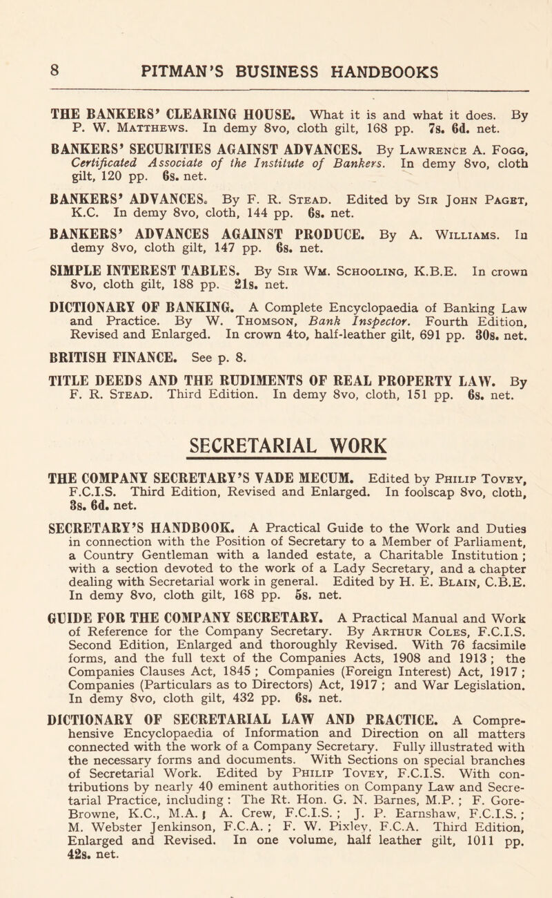 THE BANKERS’ CLEARING HOUSE. What it is and what it does. By P. W. Matthews. In demy 8vo, cloth gilt, 168 pp. 7s. 6d. net. BANKERS’ SECURITIES AGAINST ADVANCES. By Lawrence A. Fogg, Certificated Associate of the Institute of Bankers. In demy 8vo, cloth gilt, 120 pp. 6s. net.  BANKERS’ ADVANCES. By F. R. Stead. Edited by Sir John Paget, K.C. In demy 8vo, cloth, 144 pp. 6s. net. BANKERS’ ADVANCES AGAINST PRODUCE. By A. Williams. In demy 8vo, cloth gilt, 147 pp. 6s. net. SIMPLE INTEREST TABLES. By Sir Wm. Schooling, K.B.E. In crown 8vo, cloth gilt, 188 pp. 21s. net. DICTIONARY OF BANKING. A Complete Encyclopaedia of Banking Law and Practice. By W. Thomson, Bank Inspector. Fourth Edition, Revised and Enlarged. In crown 4to, half-leather gilt, 691 pp. 30s. net. BRITISH FINANCE. See p. 8. TITLE DEEDS AND THE RUDIMENTS OF REAL PROPERTY LAW. By F. R. Stead. Third Edition. In demy 8vo, cloth, 151 pp. 6s. net. SECRETARIAL WORK THE COMPANY SECRETARY’S VADE MECCM. Edited by Philip Tovey, F.C.I.S. Third Edition, Revised and Enlarged. In foolscap 8vo, cloth, 3s. 6d. net. SECRETARY’S HANDBOOK. A Practical Guide to the Work and Duties in connection with the Position of Secretary to a Member of Parliament, a Country Gentleman with a landed estate, a Charitable Institution ; with a section devoted to the work of a Lady Secretary, and a chapter dealing with Secretarial work in general. Edited by H. E. Blain, C.B.E. In demy 8vo, cloth gilt, 168 pp. 5s. net. GUIDE FOR THE COMPANY SECRETARY. A Practical Manual and Work of Reference for the Company Secretary. By Arthur Coles, F.C.I.S. Second Edition, Enlarged and thoroughly Revised. With 76 facsimile forms, and the full text of the Companies Acts, 1908 and 1913 ; the Companies Clauses Act, 1845 ; Companies (Foreign Interest) Act, 1917 ; Companies (Particulars as to Directors) Act, 1917 ; and War Legislation. In demy 8vo, cloth gilt, 432 pp. 6s. net. DICTIONARY OF SECRETARIAL LAW AND PRACTICE. A Compre- hensive Encyclopaedia of Information and Direction on all matters connected with the work of a Company Secretary. Fully illustrated with the necessary forms and documents. With Sections on special branches of Secretarial Work. Edited by Philip Tovey, F.C.I.S. With con- tributions by nearly 40 eminent authorities on Company Law and Secre- tarial Practice, including : The Rt. Hon. G. N. Barnes, M.P. ; F. Gore- Browne, K.C., M.A. j A. Crew, F.C.I.S. ; J. P. Earnshaw, F.C.I.S.; M. Webster Jenkinson, F.C.A. ; F. W. Pixley, F.C.A. Third Edition, Enlarged and Revised. In one volume, half leather gilt, 1011 pp. 42s. net.