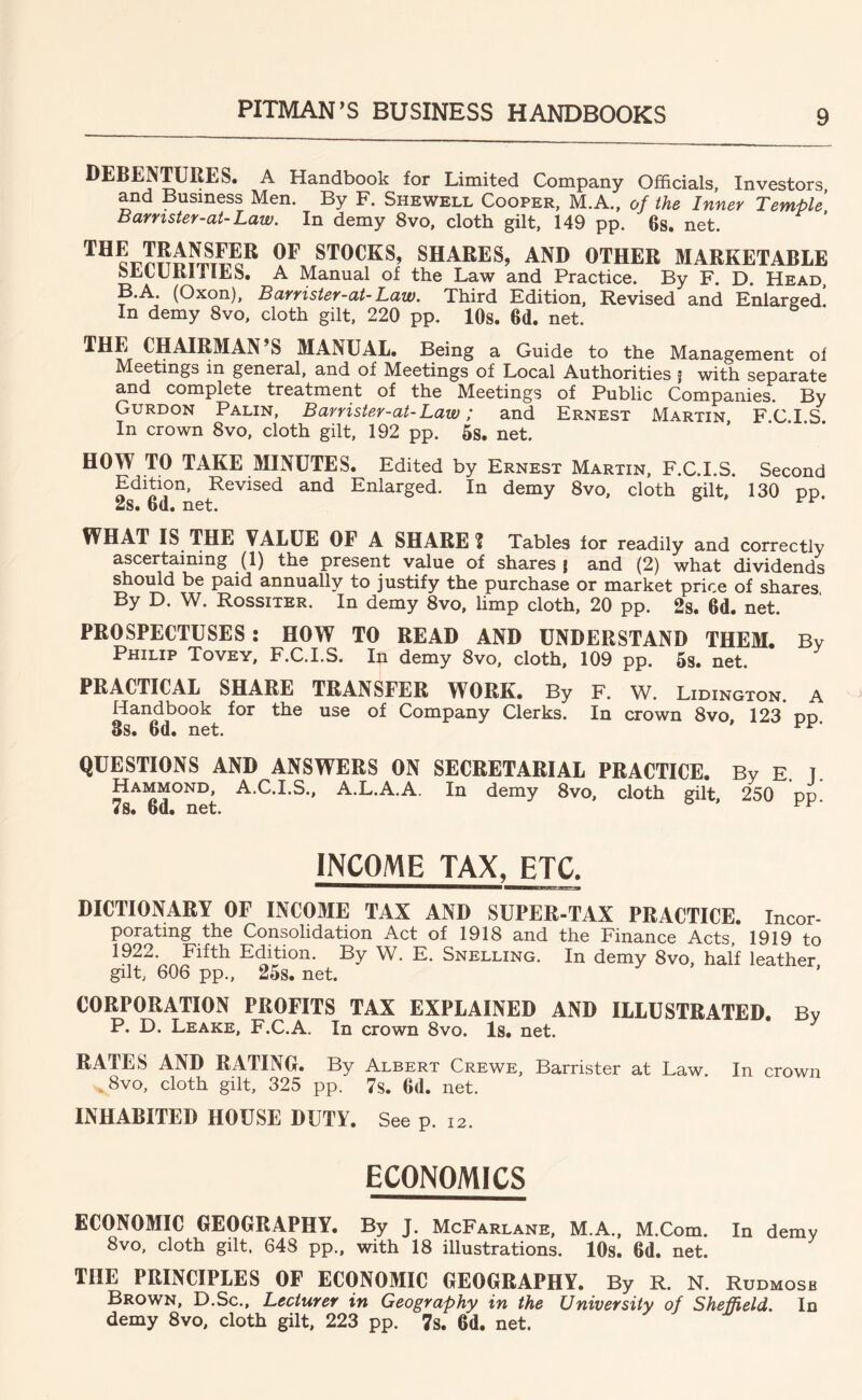 DEBENTURES. A Handbook for Limited Company Officials, Investors and Business Men. By F. Shewell Cooper, M.A., of the Inner Temple Barnster-at-Law. In demy 8vo, cloth gilt, 149 pp. 6s. net. ' 9^ STOCKS, SHARES, AND OTHER MARKETABLE feLtURlllES. A Manual of the Law and Practice. By F. D. Head, B.A. (Oxon), Burrister-ai- Law. Third Edition, Revised and Enlarged In demy 8vo. cloth gilt, 220 pp. lOs. 6d. net. MANUAL. Being a Guide to the Management of Meetings in general, and of Meetings of Local Authorities j with separate and complete treatment of the Meetings of Public Companies. By Gurdon Palin, Barrister-at-Law; and Ernest Martin FCIS In crown 8vo, cloth gilt, 192 pp. 5s. net. HOW TO TAKE MINUTES. Edited by Ernest Martin, F.C.I.S. Second Edition, Revised and Enlarged. In demy 8vo, cloth gilt, 130 pp 2s. 6d. net. WHAT IS THE VALUE OF A SHARE ? Tables for readily and correctly ascertaining (1) the present value of shares j and (2) what dividends should be paid annually to justify the purchase or market price of shares, By D. W. Rossiter. In demy 8vo, limp cloth, 20 pp. 2s. 6d. net. PROSPECTUSES: HOW TO READ AND UNDERSTAND THEM. By Philip Tovey, F.C.I.S. In demy 8vo, cloth, 109 pp. Ss. net. PRACTICAL SHARE TRANSFER WORK. By F. W. Lidington. A Handbook for the use of Company Clerks. In crown 8vo 123 od 3s. 6d. net. QUESTIONS AND ANSWERS ON SECRETARIAL PRACTICE. By E. T. Hammond, A.C.I.S., A.L.A.A. In demy 8vo, cloth gilt 250 od 7s. 6d. net. ° INCOME TAX, ETC. DICTIONARY OF INCOME TAX AND SUPER-TAX PRACTICE. Incor- porating the Consolidation Act of 1918 and the Finance Acts, 1919 to 1922. Fifth Edition. By W. E. Snelling. In demy 8vo, half leather gilt, 606 pp., 25s. net. CORPORATION PROFITS TAX EXPLAINED AND ILLUSTRATED. By P. D. Leake, F.C.A. In crown 8vo. Is. net. RATES AND RATING. By Albert Crewe, Barrister at Law. In crown ,8vo, cloth gilt, 325 pp. 7s. 6d. net. INHABITED HOUSE DUTY. See p. 12. ECONOMICS ECONOMIC GEOGRAPHY. By J. McFarlane, M.A., M.Com. In demy 8vo, cloth gilt. 648 pp., with 18 illustrations. lOs. 6d. net. THE PRINCIPLES OF ECONOMIC GEOGRAPHY. By R. N. Rudmosb Brown, D.Sc., Lecturer in Geography in the University of Sheffield. In demy 8vo, cloth gilt, 223 pp. 7s. 6d. net.