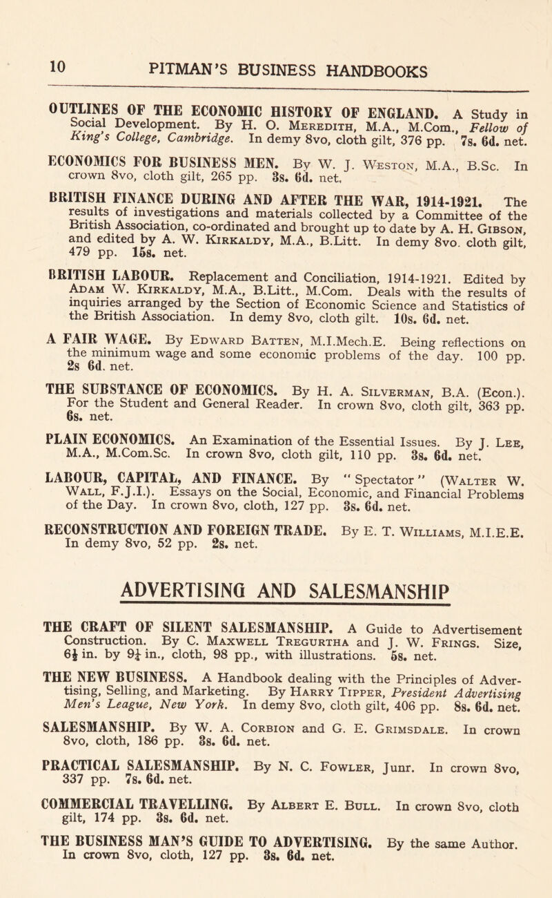 OUTUNES OP THE ECONOMIC HISTORY OF ENGLAND. A Study in ^ciaJ Development. By H. O. Meredith, M.A., M.Com., Fellow of Ktng s College, Cambridge. In demy 8vo, cloth gilt. 376 pp. 7s. 6d. net. ECONOMICS FOR BUSINESS MEN. By W. J. Weston, M.A. B Sc In crown 8vo, cloth gilt, 265 pp. 3s. 6d. net. BRITISH FINANCE DURING AND AFTER THE WAR, 1914-1921. The results of investigations and materials collected by a Committee of the British Association, co-ordinated and brought up to date by A. H. Gibson, and edited by A. W. Kirkaldy, M.A., B.Litt. In demy 8vo. cloth gilt, 479 pp. 15s. net. BRITISH LABOUR. Replacement and Conciliation, 1914-1921. Edited by Adam W. Kirkaldy, M.A., B.Litt., M.Com. Deals with the results of inquiries arranged by the Section of Economic Science and Statistics of the British Association. In demy 8vo, cloth gilt. 10s. Gd. net. A FAIR WAGE. By Edward Batten, M.I.Mech.E. Being reflections on the minimum wage and some economic problems of the day. 100 pp. 2s 6d.net. J' THE SUBSTANCE OF ECONOMICS. By H. A. Silverman, B.A. (Econ.). For the Student and General Reader. In crown 8vo, cloth gilt, 363 pp. 6s. net. PLAIN ECONOMICS. An Examination of the Essential Issues. By J. Lee, M.A., M.Com.Sc. In crown 8vo, cloth gilt, 110 pp. 3s. 6d. net. LABOUR, CAPITAL, AND FINANCE. By “Spectator” (Walter W. Wall, F.J.I.). Essays on the Social, Economic, and Financial Problems of the Day. In crown 8vo, cloth, 127 pp. 3s. 6d. net. RECONSTRUCTION AND FOREIGN TRADE. By E. T. Williams, M.I.E.E. In demy 8vo, 52 pp. 2s. net. ADVERTISING AND SALESMANSHIP THE CRAFT OF SILENT SALESMANSHIP. A Guide to Advertisement Construction. By C. Maxwell Tregurtha and J. W. Frings. Size, in. by 9^ in., cloth, 98 pp., with illustrations. 58. net. THE NEW BUSINESS. A Handbook dealing with the Principles of Adver- tising, Selling, and Marketing. By Harry Tipper, President Advertising Men’s League, New York. In demy 8vo, cloth gilt, 406 pp. Ss. 6d. net. SALESMANSHIP. By W. A. Corbion and G. E. Grimsdale. In crown 8vo, cloth, 186 pp. 3s. 6d. net. PRACTICAL SALESMANSHIP. By N. C. Fowler, Junr. In crown 8vo, 337 pp. 7s. 6d, net. COMMERCIAL TRAVELLING. By Albert E. Bull. In crown 8vo, cloth gilt, 174 pp. 3s. 6d. net. THE BUSINESS MAN’S GUIDE TO ADVERTISING. By the same Author. In crown 8vo, cloth, 127 pp. 3s. 6d. net.