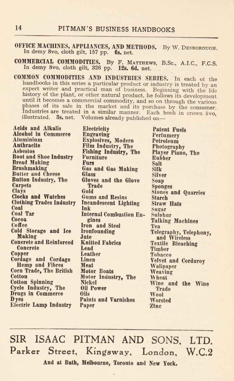 OFFICE MACHINES, APPLIANCES, AND METHODS. By W. Desborough In demy 8vo, cloth gilt, 157 pp. 6s. net. COMMERCIAL COMMODITIES. By F. Matthews, B.Sc., A.I.C. F C S In demy 8vo, cloth gilt, 326 pp. 12s. 6d. net. COMMON COMMODITIES AND INDUSTRIES SERIES. In each of the handbooks in this series a particular product or industry is treated by an expert writer and practical man of business. Beginning with the life history of the plant, or other natural product, he follows its development until it becomes a commercial commodity, and so on through the various phases ^of its sale in the market and its purchase bv the consumer. Industries are treated in a similar manner. Each book in crown 8vo, illustrated. 3s. net. Volumes already published on— Acids and Alkalis Alcohol in Commerce Aluminium Anthracite Asbestos Boot and Shoe Industry Bread Making Brushmaking Butter and Cheese Button Industry, The Carpets Clays Clocks and Watches Clothing Trades Industry Coal Coal Tar Cocoa Coflee Cold Storage and Ice Making Concrete and Reinforced Concrete Copper Cordage and Cordage Hemp and Fibres Corn Trade, The British Cotton Cotton Spinning Cycle Industry, The Drugs in Commerce Dyes Electric Lamp Industry Electricity Engraving Explosives, Modern Film Industry, The Fishing Industry, The Furniture Furs Gas and Gas Making Glass Gloves and the Glove Trade Gold Gums and Resins Incandescent Lighting Ink Internal Combustion En- gines Iron and Steel Ironfounding Jute Knitted Fabrics Lead Leather Linen Meat Motor Boats Motor Industry, The Nickel Oil Power Oils Paints and Varnishes Paper Patent Fuels Perfumery Petroleum Photography Player Piano, The Rubber Salt Silk Silver Soap Sponges Stones and Quarries Starch Straw Hats Sugar Sulohur Talking Machines Tea Telegraphy, Telephony, and Wireless Textile Bleaching Timber Tobacco Velvet and Corduroy Walipaper Weaving Wheat Wine and the Wine Trade Wool Worsted Zinc SIR ISAAC PITMAN AND SONS. LTD. Parker Street, Kingsway, London, W.G.2 And at Bath, Melbourne, Toronto and New York,