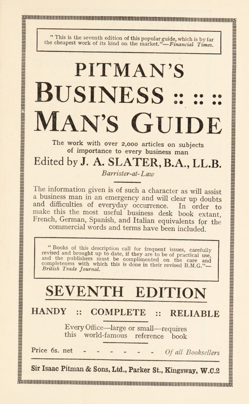 |iiiiiiiiiiiiiiiiiiiiiiiiiiiiiiiiiiiiiii(nfiinnmtnniinrmitinmiitmminmntininmiiiiinniiiiiiiiiiiiiiifiiitiiiiii^ E . seventh edition of this popular guide, which is bv far = = the cheapest work of its kind on the Financial Times. = I PITMAN’S I I Business :: :: I I Man s Guide | I The work with over 2,000 articles on subjects I I of importance to every business man E I Edited by J. A. SLATER, B.A., LL.B. | = Barrister-at-Law 1 I The information given is of such a character as will assist I I a business man in an emergency and will clear up doubts = ^ and difficulties of everyday occurrence. In order to 1 ^ make this the most useful business desk book extant, s = French, German, Spanish, and Italian equivalents for the = = commercial words and terms have been included. I “ Books of this description call for frequent issues, carefully revised and brought up to date, if they are to be of practical use, and the publishers must be complimented on the care and completeness with which this is done in their revised B M O ” British Trade Journal. I SEVENTH EDITION I I HANDY :: COMPLETE :: RELIABLE | ^ Every Office—^large or small—requires E E this world-famous reference book E ^ Price 6s. net qj qH Booksellers = ^ Sir Isaac Pitman & Sons, Ltd., Parker St., Kingsway, W.C.2 = H1llllllllllllillllll|||||||||i||||||||||||j||||||||||||||||||||||||||||||||||||||||||||||||||||||f||||]||||||||||||||||||||||||||||||||||||=