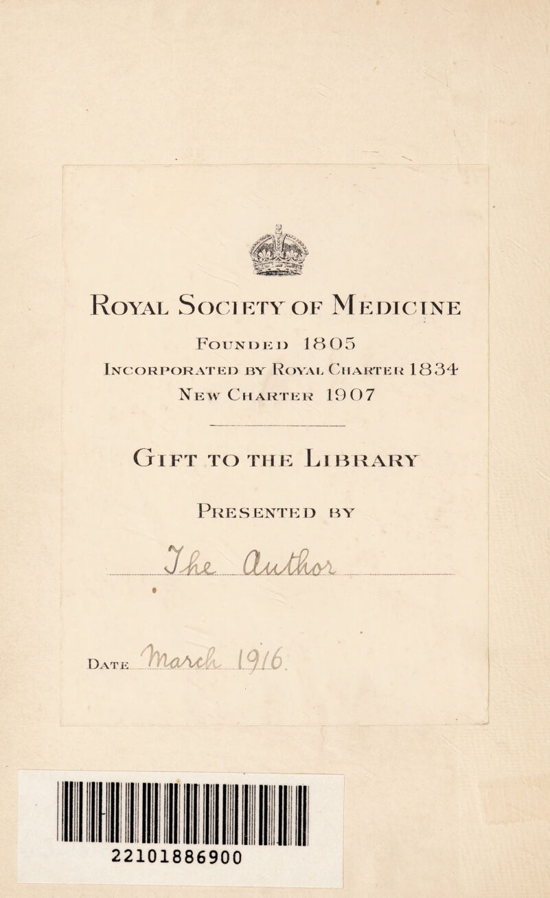 Royal Society of Medicine F o u n n i : i > 18 O 5 Incorporated by Royal Charter 1834 Ne w C h arte r 19 07 Gift to the Library Presented by JJLl (buMl&\ Date 1.9/6 22101886900