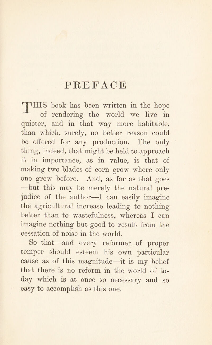 PREFACE rjpHIS book kas been written in the hope of rendering the world we live in quieter, and in that way more habitable, than which, surely, no better reason could be offered for any production. The only thing, indeed, that might be held to approach it in importance, as in value, is that of making two blades of corn grow where only one grew before. And, as far as that goes —but this may be merely the natural pre- judice of the author—I can easily imagine the agricultural increase leading to nothing better than to wastefulness, whereas I can imagine nothing but good to result from the cessation of noise in the world. So that—and every reformer of proper temper should esteem his own particular cause as of this magnitude—it is my belief that there is no reform in the world of to- day which is at once so necessary and so easy to accomplish as this one.