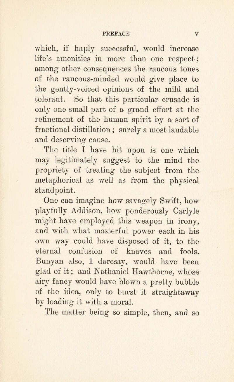 which, if haply successful, would increase life’s amenities in more than one respect; among other consequences the raucous tones of the raucous-minded would give place to the gently-voiced opinions of the mild and tolerant. So that this particular crusade is only one small part of a grand effort at the refinement of the human spirit by a sort of fractional distillation; surely a most laudable and deserving cause. The title I have hit upon is one which may legitimately suggest to the mind the propriety of treating the subject from the metaphorical as well as from the physical standpoint. One can imagine how savagely Swift, how playfully Addison, how ponderously Carlyle might have employed this weapon in irony, and with what masterful power each in his own way could have disposed of it, to the eternal confusion of knaves and fools. Bunyan also, I daresay, would have been glad of it; and Nathaniel Hawthorne, whose airy fancy would have blown a pretty bubble of the idea, only to burst it straightaway by loading it with a moral. The matter being so simple, then, and so
