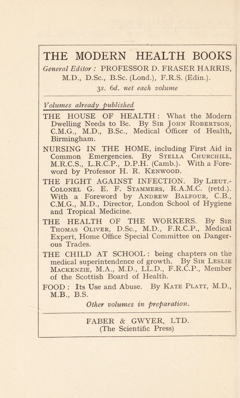 General Editor : PROFESSOR D. FRASER HARRIS, M.D., D.Sc., B.Sc. (Lond.), F.R.S. (Edin.). 3s. 6d. net each volume Volumes already published THE HOUSE OF HEALTH : What the Modern Dwelling Needs to Be. By Sir John Robertson, C.M.G., M.D., B.Sc., Medical Officer of Health, Birmingham. NURSING IN THE HOME, including First Aid in Common Emergencies. By Stella Churchill, M.R.C.S., L.R.C.P., D.P.H. (Camb.). With a Fore- word by Professor H. R. Kenwood. THE FIGHT AGAINST INFECTION. By Lieut.- Colonel G. E. F. Stammers, R.A.M.C. (retd.). With a Foreword by Andrew Balfour, C.B., C.M.G., M.D., Director, London School of Hygiene and Tropical Medicine. THE HEALTH OF THE WORKERS. By Sir Thomas Oliver, D.Sc., M.D., F.R.C.P., Medical Expert, Home Office Special Committee on Danger- ous Trades. THE CHILD AT SCHOOL : being chapters on the medical superintendence of growth. By Sir Leslie Mackenzie, M.A., M.D., LL.D., F.R.C.P., Member of the Scottish Board of Health. FOOD : Its Use and Abuse. By Kate Platt, M.D., M.B., B.S. Other volumes in preparation. FABER & GWYER, LTD. (The Scientific Press)