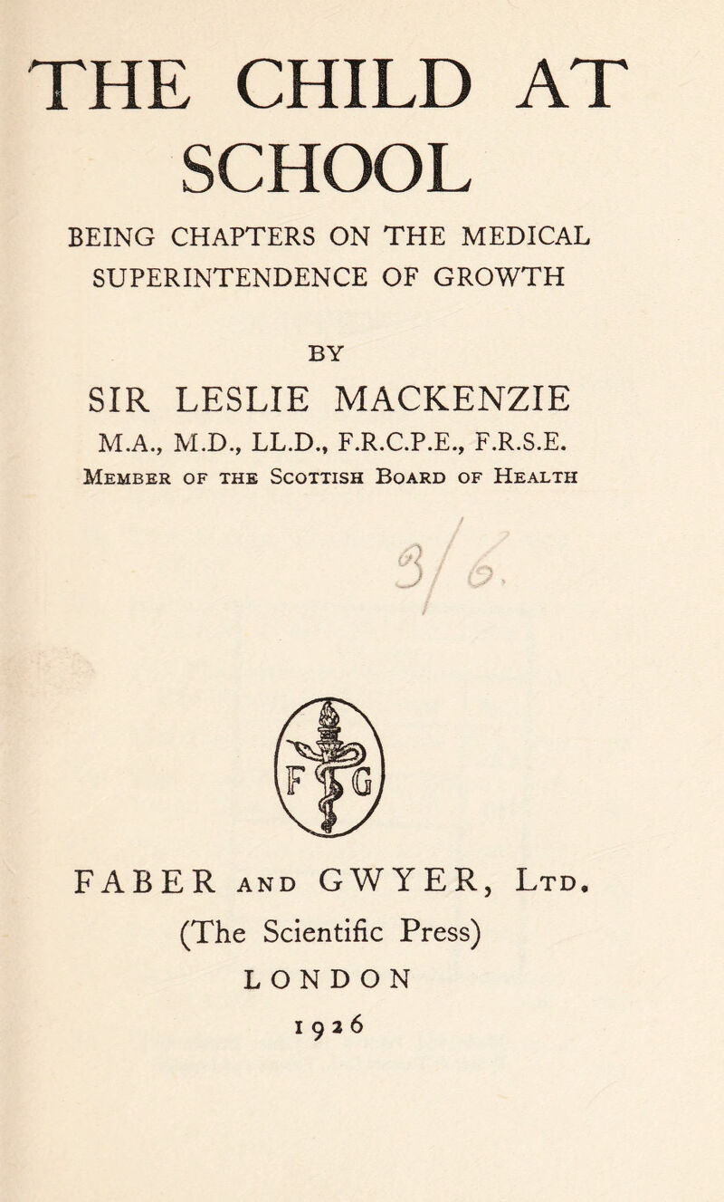 THE CHILD AT SCHOOL BEING CHAPTERS ON THE MEDICAL SUPERINTENDENCE OF GROWTH BY SIR LESLIE MACKENZIE M.A., M.D., LL.D., F.R.C.P.E., F.R.S.E. Member of the Scottish Board of Health D FABER and GWYER, Ltd. (The Scientific Press) LONDON 1926