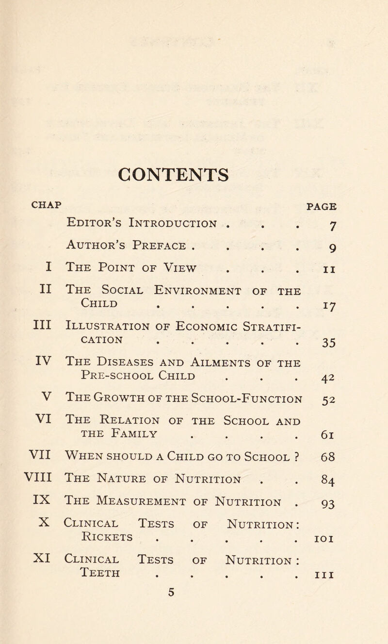 CONTENTS CHAP PAGE Editor’s Introduction . 7 Author’s Preface .... 9 I The Point of View ii II The Social Environment of the Child i7 III Illustration of Economic Stratifi- cation . . . . . 35 IV The Diseases and Ailments of the Pre-school Child 42 V The Growth of the School-Function 52 VI The Relation of the School and the Family .... 61 VII When should a Child go to School ? 68 VIII The Nature of Nutrition 84 IX The Measurement of Nutrition . 93 X Clinical Tests of Nutrition: Rickets ..... IOI XI Clinical Tests of Nutrition : Teeth ..... hi