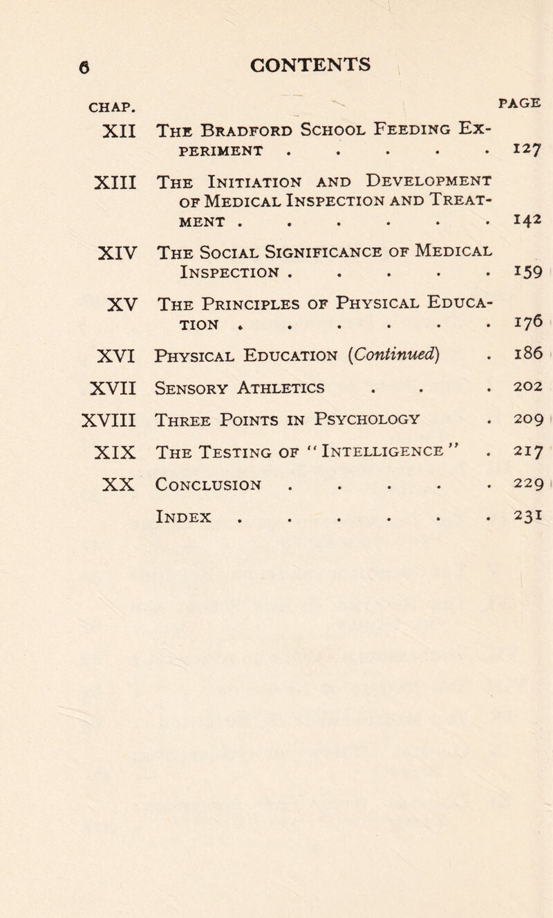 CHAP. XII The Bradford School Feeding Ex- periment ..... PAGE 127 XIII The Initiation and Development of Medical Inspection and Treat- ment ...... 142 XIV The Social Significance of Medical Inspection ..... 159 XV The Principles of Physical Educa- tion ...... 176 XVI Physical Education (Continued) 186 XVII Sensory Athletics 202 XVIII Three Points in Psychology 209 XIX The Testing of “ Intelligence ” 217 XX Conclusion . 229 Index ...... 231