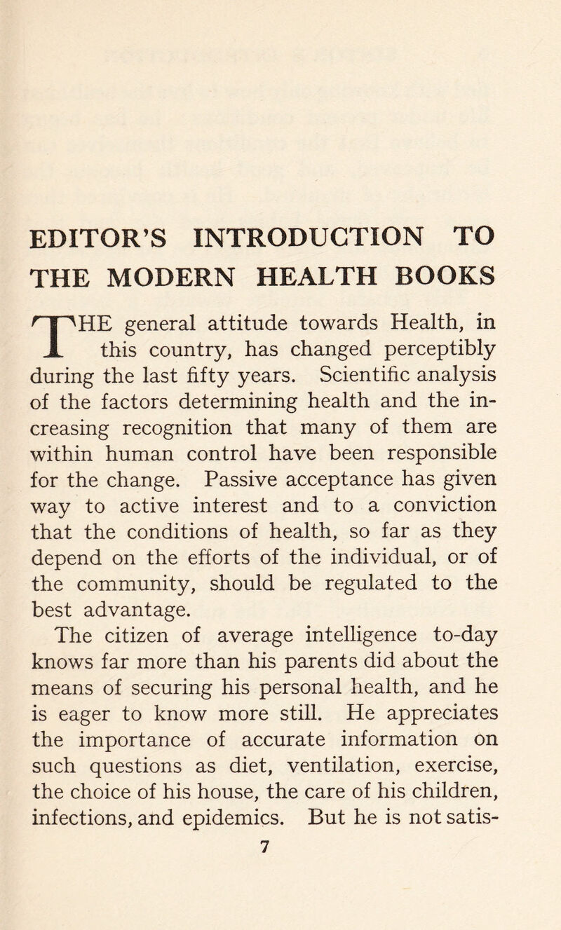 EDITOR’S INTRODUCTION TO THE MODERN HEALTH BOOKS THE general attitude towards Health, in this country, has changed perceptibly during the last fifty years. Scientific analysis of the factors determining health and the in- creasing recognition that many of them are within human control have been responsible for the change. Passive acceptance has given way to active interest and to a conviction that the conditions of health, so far as they depend on the efforts of the individual, or of the community, should be regulated to the best advantage. The citizen of average intelligence to-day knows far more than his parents did about the means of securing his personal health, and he is eager to know more still. He appreciates the importance of accurate information on such questions as diet, ventilation, exercise, the choice of his house, the care of his children, infections, and epidemics. But he is not satis-
