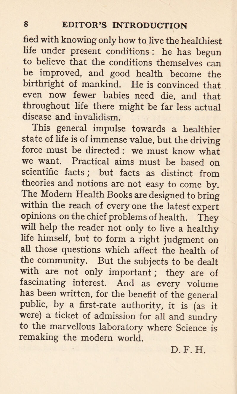 fied with knowing only how to live the healthiest life under present conditions : he has begun to believe that the conditions themselves can be improved, and good health become the birthright of mankind. He is convinced that even now fewer babies need die, and that throughout life there might be far less actual disease and invalidism. This general impulse towards a healthier state of life is of immense value, but the driving force must be directed: we must know what we want. Practical aims must be based on scientific facts; but facts as distinct from theories and notions are not easy to come by. The Modern Health Books are designed to bring within the reach of every one the latest expert opinions on the chief problems of health. They will help the reader not only to live a healthy life himself, but to form a right judgment on all those questions which affect the health of the community. But the subjects to be dealt with are not only important; they are of fascinating interest. And as every volume has been written, for the benefit of the general public, by a first-rate authority, it is (as it were) a ticket of admission for all and sundry to the marvellous laboratory where Science is remaking the modern world. D.F. H.