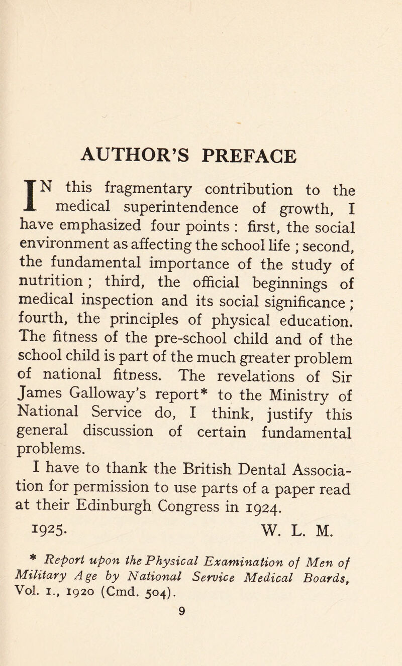 AUTHOR’S PREFACE IN this fragmentary contribution to the medical superintendence of growth, I have emphasized four points : first, the social environment as affecting the school life ; second, the fundamental importance of the study of nutrition; third, the official beginnings of medical inspection and its social significance; fourth, the principles of physical education. The fitness of the pre-school child and of the school child is part of the much greater problem of national fitness. The revelations of Sir James Galloway’s report* to the Ministry of National Service do, I think, justify this general discussion of certain fundamental problems. I have to thank the British Dental Associa- tion for permission to use parts of a paper read at their Edinburgh Congress in 1924. 1925- W. L. M. * Report upon the Physical Examination of Men of Military Age by National Service Medical Boards, Vol. 1., 1920 (Cmd. 504).