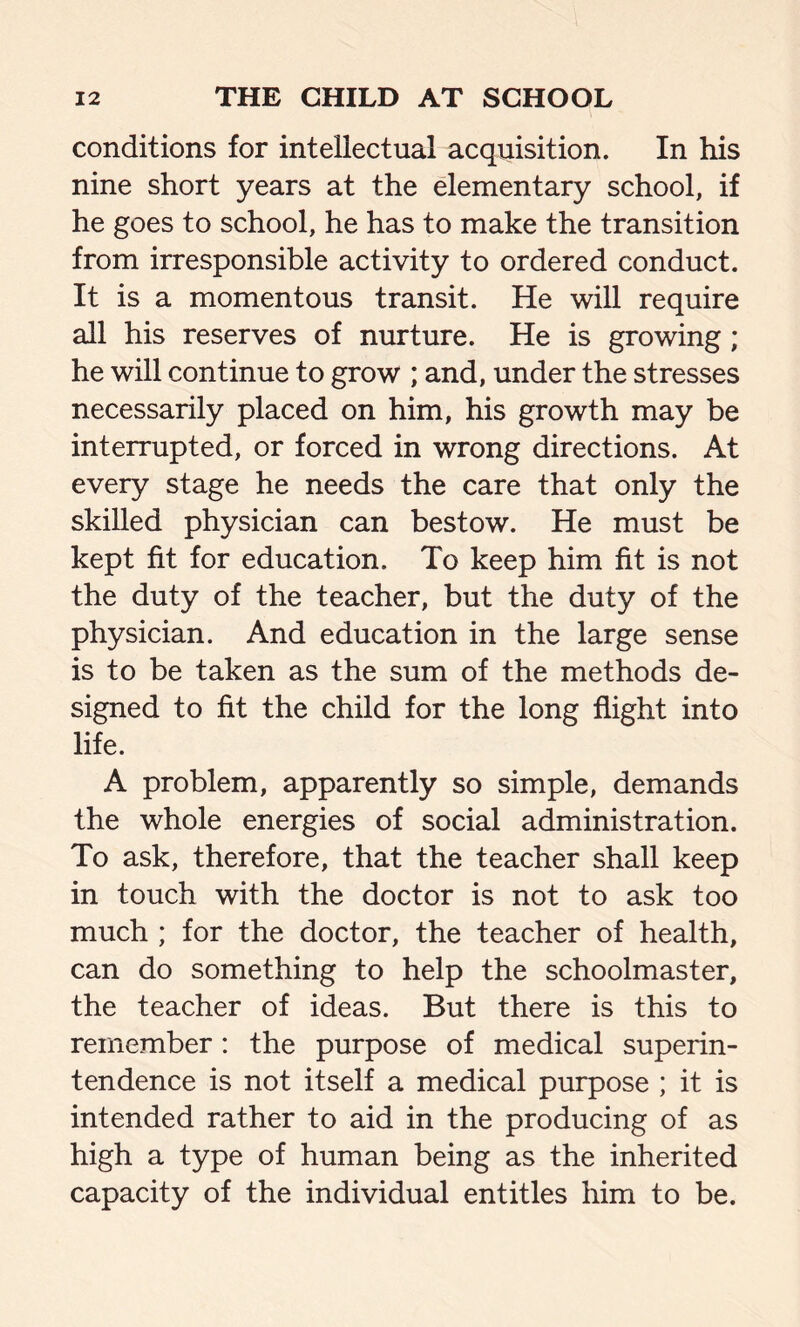 conditions for intellectual acquisition. In his nine short years at the elementary school, if he goes to school, he has to make the transition from irresponsible activity to ordered conduct. It is a momentous transit. He will require all his reserves of nurture. He is growing ; he will continue to grow ; and, under the stresses necessarily placed on him, his growth may be interrupted, or forced in wrong directions. At every stage he needs the care that only the skilled physician can bestow. He must be kept fit for education. To keep him fit is not the duty of the teacher, but the duty of the physician. And education in the large sense is to be taken as the sum of the methods de- signed to fit the child for the long flight into life. A problem, apparently so simple, demands the whole energies of social administration. To ask, therefore, that the teacher shall keep in touch with the doctor is not to ask too much ; for the doctor, the teacher of health, can do something to help the schoolmaster, the teacher of ideas. But there is this to remember: the purpose of medical superin- tendence is not itself a medical purpose ; it is intended rather to aid in the producing of as high a type of human being as the inherited capacity of the individual entitles him to be.