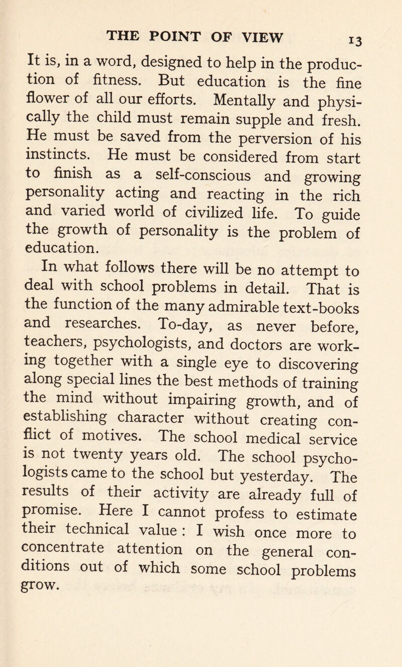 It is, in a word, designed to help in the produc- tion of fitness. But education is the fine flower of all our efforts. Mentally and physi- cally the child must remain supple and fresh. He must be saved from the perversion of his instincts. He must be considered from start to finish as a self-conscious and growing personality acting and reacting in the rich and varied world of civilized life. To guide the growth of personality is the problem of education. In what follows there will be no attempt to deal with school problems in detail. That is the function of the many admirable text-books and researches. To-day, as never before, teachers, psychologists, and doctors are work- ing together with a single eye to discovering along special lines the best methods of training the mind without impairing growth, and of establishing character without creating con- flict of motives. The school medical service is not twenty years old. The school psycho- logists came to the school but yesterday. The results of their activity are already full of promise. Here I cannot profess to estimate their technical value : I wish once more to concentrate attention on the general con- ditions out of which some school problems grow.