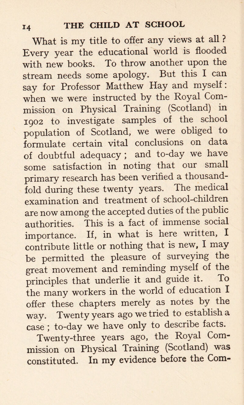 What is my title to offer any views at all ? Every year the educational world is flooded with new books. To throw another upon the stream needs some apology. But this I can say for Professor Matthew Hay and myself: when we were instructed by the Royal Com- mission on Physical Training (Scotland) in 1902 to investigate samples of the school population of Scotland, we were obliged to formulate certain vital conclusions on data of doubtful adequacy ; and to-day we have some satisfaction in noting that our small primary research has been verified a thousand- fold during these twenty years. The medical examination and treatment of school-children are now among the accepted duties of the public authorities. This is a fact of immense social importance. If, in what is here written, I contribute little or nothing that is new, I may be permitted the pleasure of surveying the great movement and reminding myself of the principles that underlie it and guide it. To the many workers in the world of education I offer these chapters merely as notes by the way. Twenty years ago we tried to establish a case \ to-day we have only to describe facts. Twenty-three years ago, the Royal Com- mission on Physical Training (Scotland) was constituted. In my evidence before the Com-