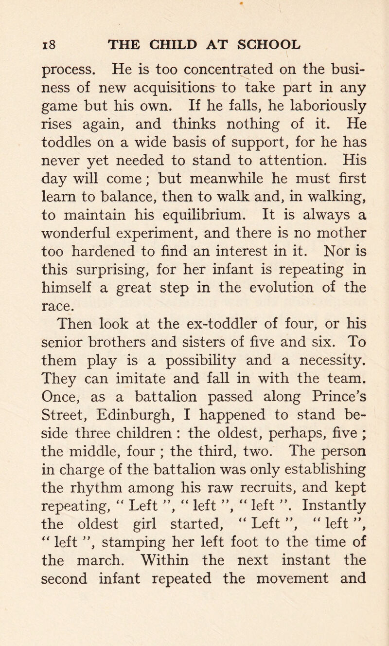 process. He is too concentrated on the busi- ness of new acquisitions to take part in any game but his own. If he falls, he laboriously rises again, and thinks nothing of it. He toddles on a wide basis of support, for he has never yet needed to stand to attention. His day will come; but meanwhile he must first learn to balance, then to walk and, in walking, to maintain his equilibrium. It is always a wonderful experiment, and there is no mother too hardened to find an interest in it. Nor is this surprising, for her infant is repeating in himself a great step in the evolution of the race. Then look at the ex-toddler of four, or his senior brothers and sisters of five and six. To them play is a possibility and a necessity. They can imitate and fall in with the team. Once, as a battalion passed along Prince's Street, Edinburgh, I happened to stand be- side three children : the oldest, perhaps, five ; the middle, four ; the third, two. The person in charge of the battalion was only establishing the rhythm among his raw recruits, and kept repeating, “ Left ”, “ left ”, “ left ”. Instantly the oldest girl started, “ Left ”, “ left ”, “ left ”, stamping her left foot to the time of the march. Within the next instant the second infant repeated the movement and