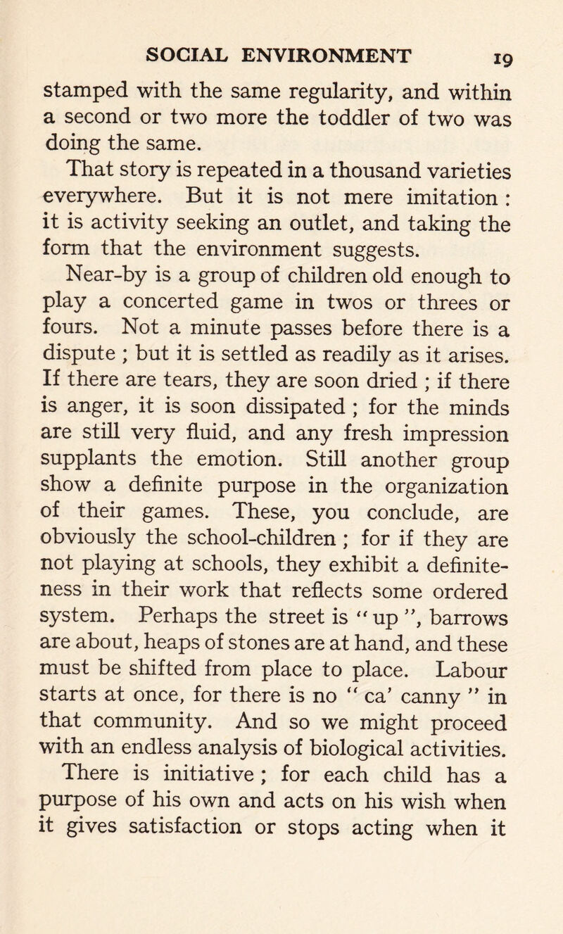 stamped with the same regularity, and within a second or two more the toddler of two was doing the same. That story is repeated in a thousand varieties everywhere. But it is not mere imitation : it is activity seeking an outlet, and taking the form that the environment suggests. Near-by is a group of children old enough to play a concerted game in twos or threes or fours. Not a minute passes before there is a dispute ; but it is settled as readily as it arises. If there are tears, they are soon dried ; if there is anger, it is soon dissipated ; for the minds are still very fluid, and any fresh impression supplants the emotion. Still another group show a definite purpose in the organization of their games. These, you conclude, are obviously the school-children ; for if they are not playing at schools, they exhibit a definite- ness in their work that reflects some ordered system. Perhaps the street is “up ”, barrows are about, heaps of stones are at hand, and these must be shifted from place to place. Labour starts at once, for there is no “ ca’ canny ” in that community. And so we might proceed with an endless analysis of biological activities. There is initiative ; for each child has a purpose of his own and acts on his wish when it gives satisfaction or stops acting when it