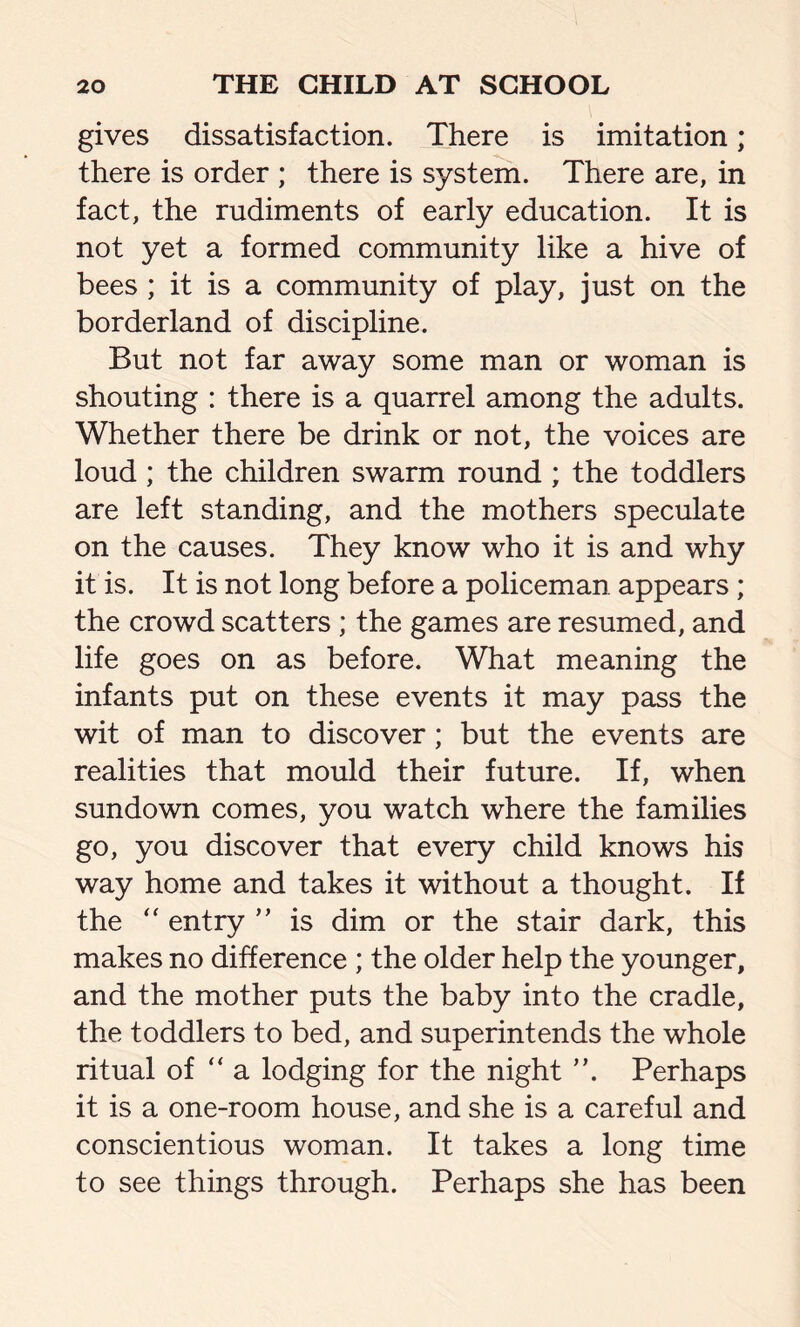 gives dissatisfaction. There is imitation; there is order ; there is system. There are, in fact, the rudiments of early education. It is not yet a formed community like a hive of bees ; it is a community of play, just on the borderland of discipline. But not far away some man or woman is shouting : there is a quarrel among the adults. Whether there be drink or not, the voices are loud ; the children swarm round ; the toddlers are left standing, and the mothers speculate on the causes. They know who it is and why it is. It is not long before a policeman appears; the crowd scatters ; the games are resumed, and life goes on as before. What meaning the infants put on these events it may pass the wit of man to discover; but the events are realities that mould their future. If, when sundown comes, you watch where the families go, you discover that every child knows his way home and takes it without a thought. If the  entry ” is dim or the stair dark, this makes no difference ; the older help the younger, and the mother puts the baby into the cradle, the toddlers to bed, and superintends the whole ritual of “ a lodging for the night ”. Perhaps it is a one-room house, and she is a careful and conscientious woman. It takes a long time to see things through. Perhaps she has been