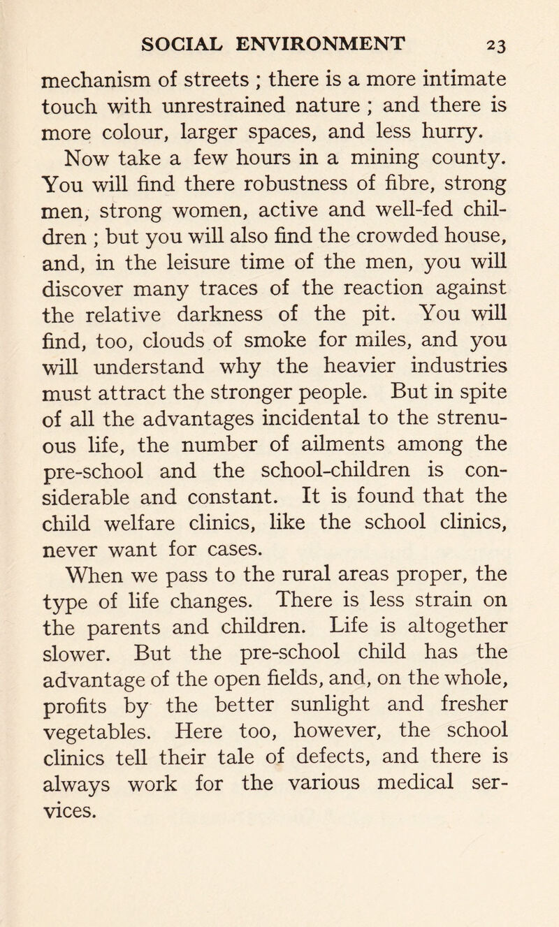 mechanism of streets ; there is a more intimate touch with unrestrained nature ; and there is more colour, larger spaces, and less hurry. Now take a few hours in a mining county. You will find there robustness of fibre, strong men, strong women, active and well-fed chil- dren ; but you will also find the crowded house, and, in the leisure time of the men, you will discover many traces of the reaction against the relative darkness of the pit. You will find, too, clouds of smoke for miles, and you will understand why the heavier industries must attract the stronger people. But in spite of all the advantages incidental to the strenu- ous life, the number of ailments among the pre-school and the school-children is con- siderable and constant. It is found that the child welfare clinics, like the school clinics, never want for cases. When we pass to the rural areas proper, the type of life changes. There is less strain on the parents and children. Life is altogether slower. But the pre-school child has the advantage of the open fields, and, on the whole, profits by the better sunlight and fresher vegetables. Here too, however, the school clinics tell their tale of defects, and there is always work for the various medical ser- vices.