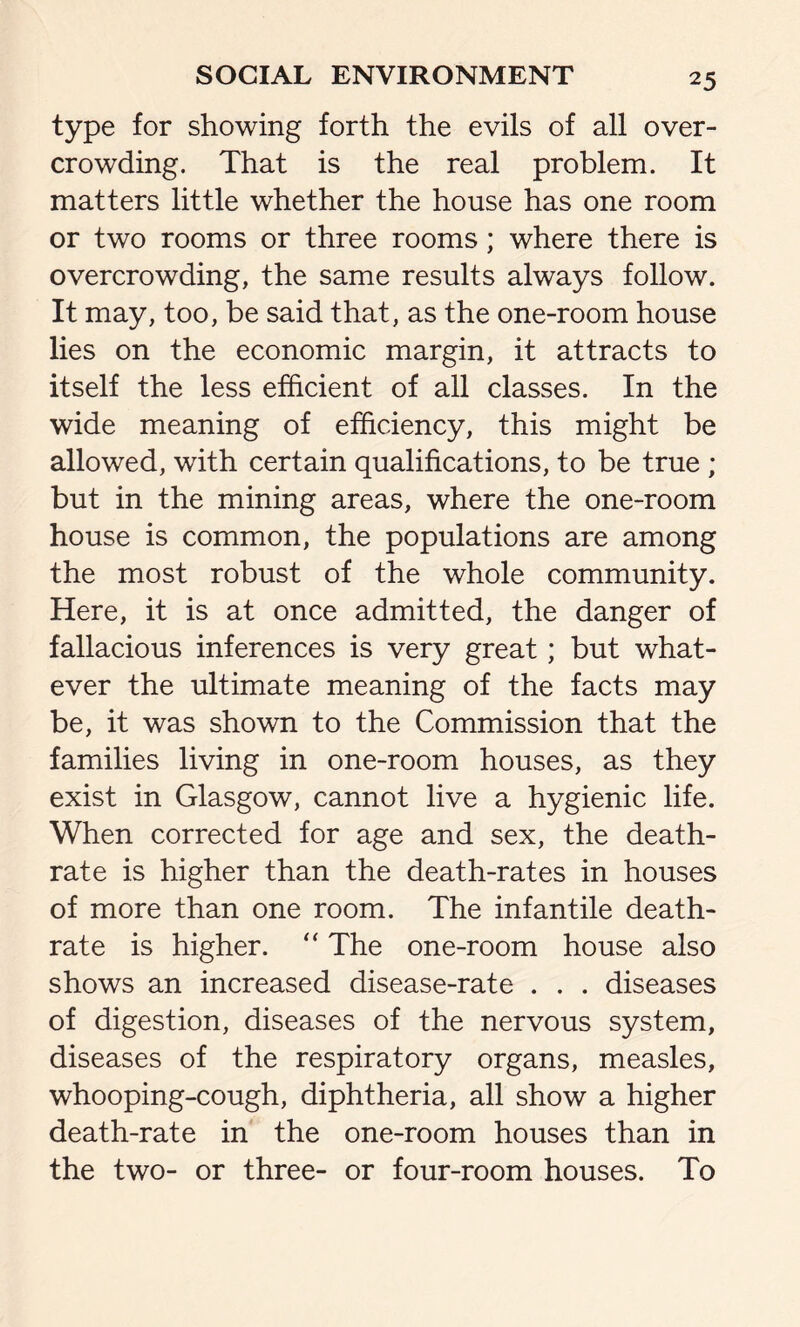 type for showing forth the evils of all over- crowding. That is the real problem. It matters little whether the house has one room or two rooms or three rooms; where there is overcrowding, the same results always follow. It may, too, be said that, as the one-room house lies on the economic margin, it attracts to itself the less efficient of all classes. In the wide meaning of efficiency, this might be allowed, with certain qualifications, to be true ; but in the mining areas, where the one-room house is common, the populations are among the most robust of the whole community. Here, it is at once admitted, the danger of fallacious inferences is very great; but what- ever the ultimate meaning of the facts may be, it was shown to the Commission that the families living in one-room houses, as they exist in Glasgow, cannot live a hygienic life. When corrected for age and sex, the death- rate is higher than the death-rates in houses of more than one room. The infantile death- rate is higher. “ The one-room house also shows an increased disease-rate . . . diseases of digestion, diseases of the nervous system, diseases of the respiratory organs, measles, whooping-cough, diphtheria, all show a higher death-rate in the one-room houses than in the two- or three- or four-room houses. To